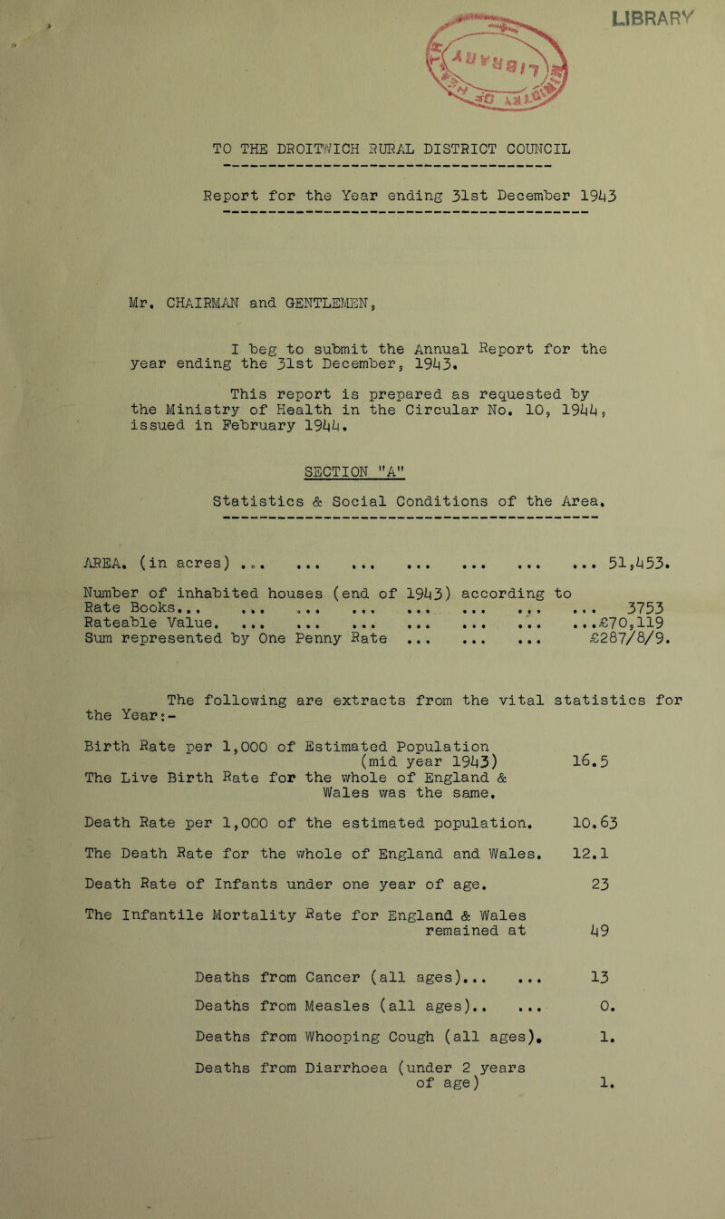 LIBRARV TO THE DROITWICH HUEAL DISTRICT COUNCIL Report for the Year ending 31st December 1%3 Mr. CHAIRMAN and GENTLEMEN, I Leg to submit the Annual Deport for the year ending the 31st Decembers 19i|3. This report is prepared as requested by the Ministry of Health in the Circular No, lOj 19<^^ 5 issued in February 19i|^. SECTION ”A Statistics & Social Conditions of the Area, AREA. (in acres) , „. ... 51^^53. Number of inhabited houses (end of 19^3) according to Rate Boohs,,, ... ... ... ... ... ... ... 3*733 Rateable Value ... .,.£70,119 Sum represented by One Penny Rate £287/8/9. The following are extracts from the vital statistics for the Year;- Birth Rate per 1,000 of Estimated Population (mid year 19^43) 16.5 The Live Birth Rate for the whole of England & Wales was the same. Death Rate per 1,000 of the estimated population. 10,63 The Death Rate for the whole of England and Wales. 12.1 Death Rate of Infants under one year of age. 23 The Infantile Mortality Rate for England. & Wales remained at I49 Deaths from Cancer (all ages) 13 Deaths from Measles (all ages) 0. Deaths from Whooping Cough (all ages)* 1, Deaths from Diarrhoea (under 2 years of age) 1.