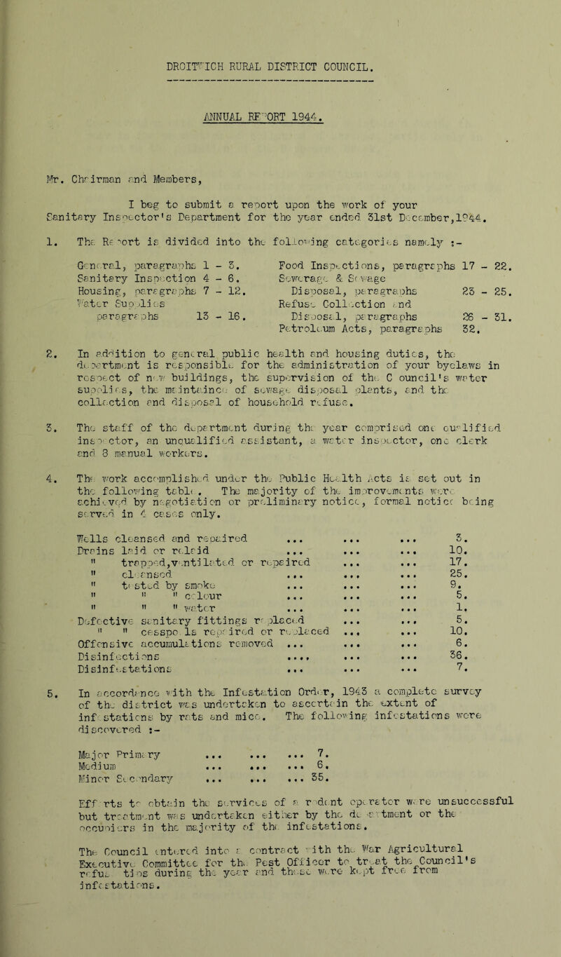 DROir’ICH RURAL DISTRICT COUNCIL. ANNUAL RE^^ORT 1944. Mr. Chrirraan and Members, I beg to submit a report upon the work of your Sanitary Inspector's Department for the year ended Slst December, 1. The Re *'ort is divided into the Gcnrral, paragrtiphs 1-5. Sanitary Inspection 4-6. Housing, paragraphs 7-12. Mater Supplic;s paragraphs 13-16. follotidng categories namely •- Food Insof-ctdons, paragraphs 17 - 22 Se?rcrage & Sewage Disposal, pairsgraphs 25 - 25 Refuse Coll'-ction and Disijosa.l, paragrapihs 26-51 Petrolc.um Acts, paragraphs 32. 2. In a.d^ition to g&ncrtil public health and housing duties, the department is responsible for the administration of your byclaws in rcsoect of new buildings, the supervision of the C ouncil's water supplies, the m£intainc(.- of sewage disposal plants, and the collc.ction and disposal of household refuse. 3. Tho staff of the department during the. year comprised one Qualified, inso' ctor, an lAnqualified assistant, a water insoector, one clerk and 8 manual worke^rs. 4. The v-fork accomplished, under the Public Health Acts is set out in the following tabl( , The majority of the improvements weorc achieved by negotiation or preliminary notice, formal notice being served in 4 cases only. Wells cleansed, and repaired ... Drains laid or relrid ...  trapped,V’.ntilated or rippeired  cleansed. .,.  tf'St-.-d by smoko    colour ...    water Defective sanitary fittings r' placed   cesspo Is rop-'ired or replaced. Offensive accumulations removed ... Disinfections .... Disinfestations ... 0. 10. 17. 25. 9. 5. 1. 5. 10. 6. 56. 7. 5. In accordance with the Infesta.tion OrdcT, 1843 a complete survey of the district vacs undertaken to ascertain the extent of inf stations by rats and mice. The following infestations wore discovered Major Prirai ry ... 7. Medium ... ... ... 6. Minor Eicondar?/ ... 55. Eff rts t obtain tho services of a r d.c.nt operator w> re unsuccessful but treatment w£is undertaken either by tho do 'C ctraent or the occuoiers in the majority of the infestations. The Council entered into c Executive Committee for the refus tins during the year inff stations. contract ’ ith the far A^gricultural Pest Officer to treat the Council' and these Were- ke.pt free from s