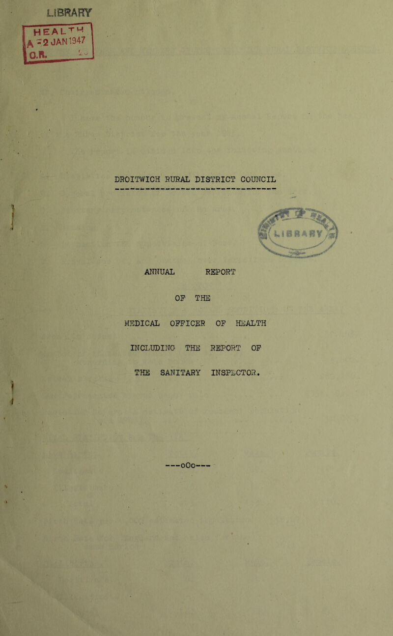 LIBRARY HEAL™ k - 2 JAN 1947 DROITWICH RURAL DISTRICT COUNCIL ANNUAL REPORT OP THE MEDICAL OFFICER OF HEALTH INCLUDING THE REPORT OF THE SANITARY INSPECTOR. 0O0--