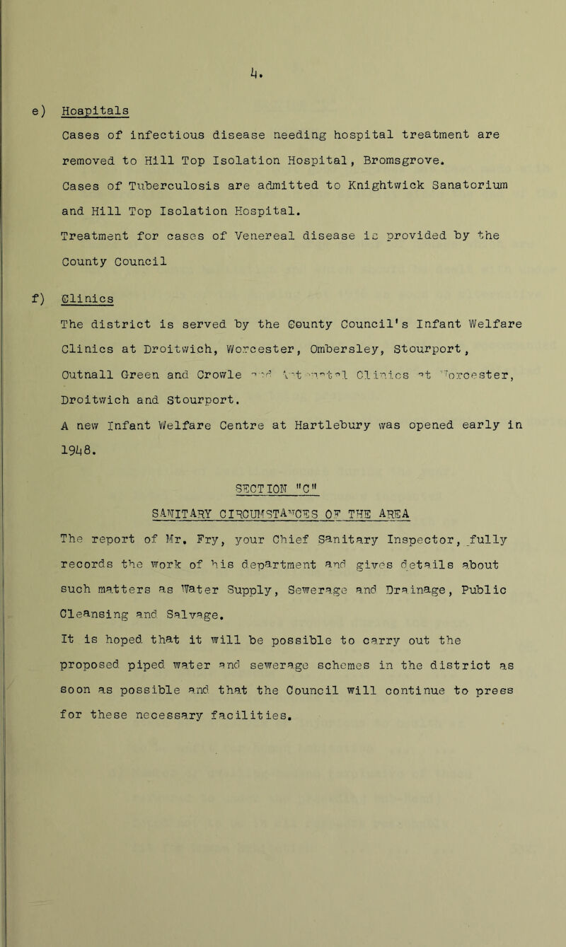 e) Hoapltals Cases of infectious disease needing hospital treatment are removed to Hill Top Isolation Hospital, Bromsgrove. Gases of TulDerculosis are admitted to Knightwick Sanatorium and Hill Top Isolation Hospital. Treatment for cases of Venereal disease ic provided by the County Council f) Clinics The district is served by the County Council's Infant Welfare Clinics at Droitv/ich, Vi/orcester, Ombersley, Stourport, Outnall Green and Crov/le I't Clinics •’t ''orcester, Droitvvich and Stourport. A new Infant Welfare Centre at Hartlebury was opened early in 1%8. SECTION C” sanitary ciHOUlfstances of the area The report of Mr, Fry, your Chief Sanitary Inspector, fully records the work of his department and gives details about such matters as Water Supply, Sewerage and Drainage, Public Cleansing and Salvage. It is hoped that it will be possible to carry out the proposed piped water and sewerage schemes in the district as soon as possible and that the Council will continue to press for these necessary facilities.
