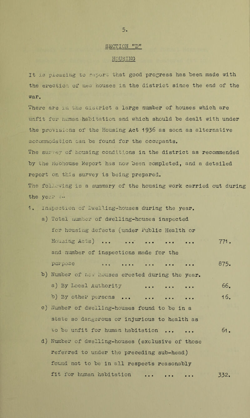 SECTION HOUSING It is pj.easiiig to .?spor;; that good, progress has heen made with the erection of iicvv houses in the district since the end of the war. There are xn the aiscrict a large number of houses which are unfit for human habitation and which should he dealt with under the provisions of the Housing Act 1936 as soon as alternative accommodation can he found for the occupants. The survey of housing conditions in the district as recommended hy the HoDhouse Keport has nov/ heen completed, and a detailed report on this survey is being prepared. The following is a summary of the housing work carried out during the year u- 1 . Inspection of alwelling-houses during the year. a) Total humher of dwelling-houses inspected for housing defects (under Public Health or Housing Acts) ... 771. and number of inspections made for the pur pose o». .... CO. ... 873. b) Number of nc.v houses erected during the year, a) By I-ocal Authority 66, b) By other persons ... 16. c) iTomber of dwelling-houses found to be in a state so dangerous or injurious to health as to be unfit for human habitation .,, ... 6l . d) Number of dwelling-houses (exclusive of those referred to under the preceding sub-head) found not to be in all respects reasonably fit for human habitation 332,