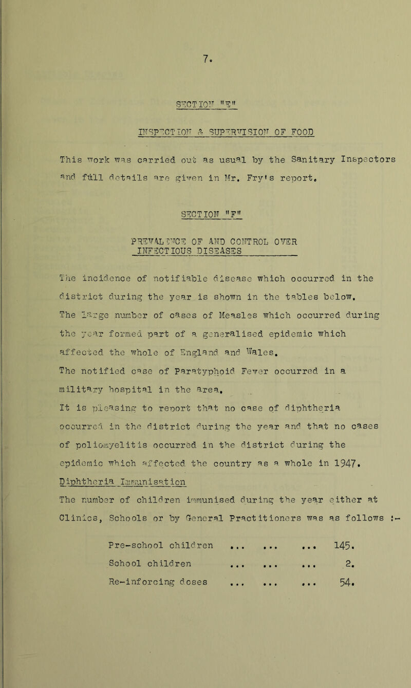 7. STCTIOF CTSp-^CTIOTT ^UP~RVISIOTT QF FOOD This vrork tjs.s c^^irried oub as usual by the Sanitary Inspectors a.nd full details are given in Mr, Fry»s report, SECTION PRFM.'VLr'TOF OF AND CONTROL OWR INFECTIOUS DISEASES The incidence of notifiable disease which occurred in the district during the year is shown in the tables below. The large number of cases of Measles which occurred during the year formed part of a generalised epidemic v/hich affected the whole of England and Wales. The notified case of Paratyphoid Fever occurred in a military hospital in the area. It is ryieasing to reoort that no case of diphtheria occurred in the district during the yen-x and that no cases of poliomyelitis occurred in the district during the epidemic which ?^ffected the country as a whole in 1947* Diphtheria Immunisaticn The number of children immunised during the year either at Clinics, Schools or by Cencra.l Practitioners was as follows J- Pre-school children 145. School children .,, 2, Re^inforcing doses ,,, 54*
