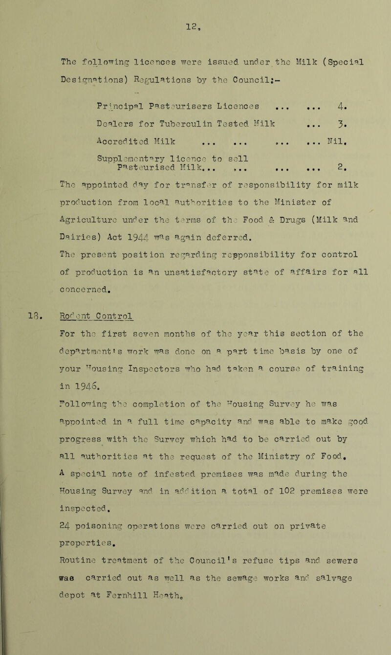 12 The following: licences were issued under the Milk (Special Desijgn^t ions) Regul?^-t ions by the Councilj- Prgncipsl Pasteurisers Licences Deolers for Tuberculin Tested Milk 4 3 Accredited Milk Nil Supplement^ry licence to sell pasteurised Milk,,, ,,, 9 • • • • • 2 The appointed day for tr'^.nsfer of responsibility for milk production from local o.utorit ie s to the Minister of Agriculture under the terms of the Food & Drugs (Milk and Dairies) Act 1944 agoin deferred. The present position regarding repponsibility for control of production is an unsatisfactory state of affairs for all concerned, ^• Ror'ent Control For the first seven months of the year this section of the department's work was done on ^ p'^rt time basis by one of your ^-^ousing Inspectors who had t^iken a course of training in 194o. Following f'-io completion of the 'housing Survey he was appointed in a full time capacity and was able to make good progress with the Survey which had to be carried out by all authorities at the request of the Ministry of Food, A special note of infested premises was made during the Housing Survey and. in addition a total of 102 premises were inspected, 24 poisoning operations xvcre carried out on private properties. Routine treatment of the Council's refuse tips and sewers vvae carried out as well as the sewage works and salvage depot at Fernhill Hnatho
