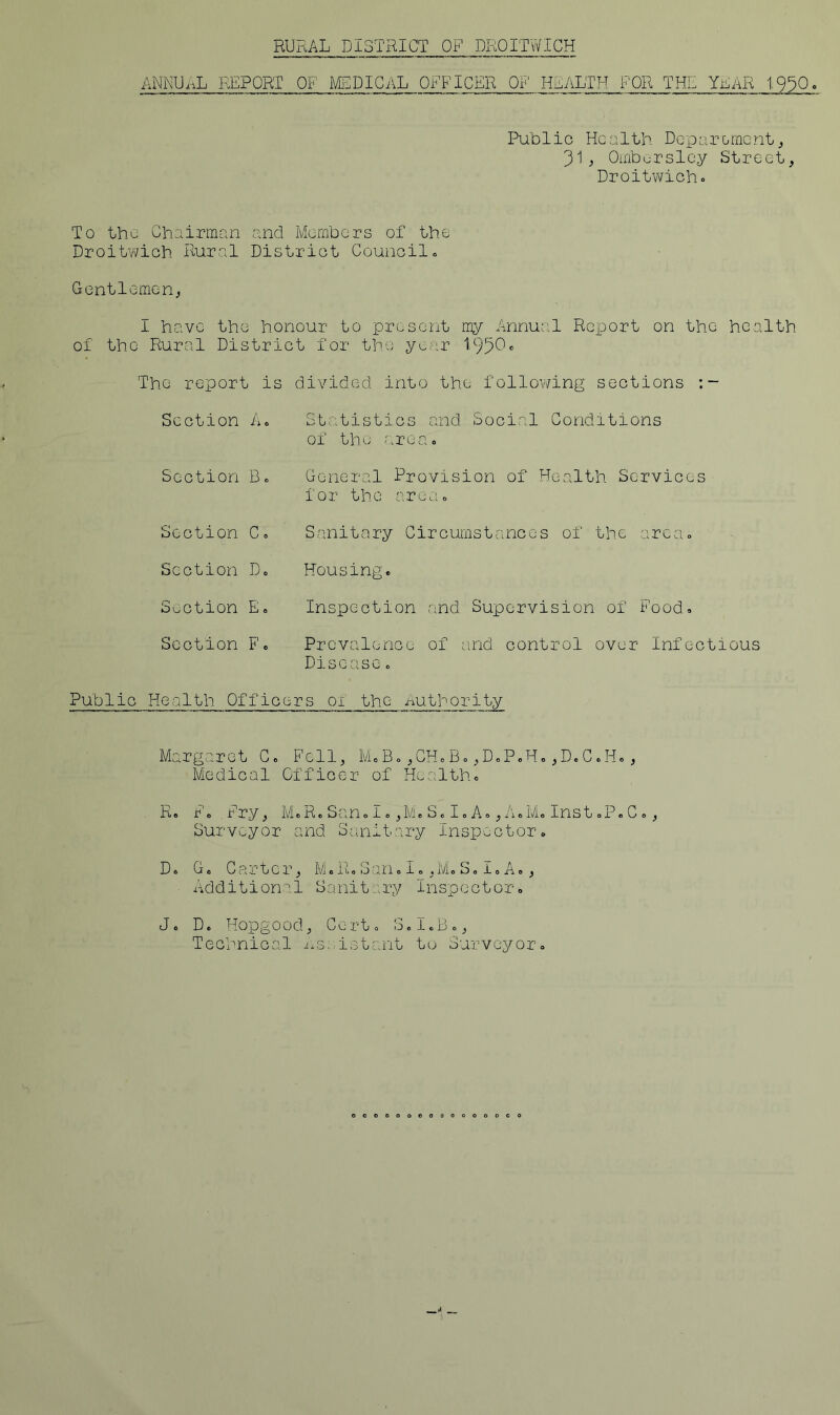 RURAL DISTRICT OF DROITWICH ANKUiAL REPORT OF MSDICilL OFFICER OF HEALTH FOR THE YLAR t9^0o Public Health Deparomenta 31^ Oinbursley Street, Droitwicho To the Chairman and Members of the Droitv^ich Rural District Council 0 Gentlemen, I have the honour to present my Annu;:l Rci^ort on the health of the Rural District for the year 195^» The report is Section Ao Section Be Section C» divided into the following sections Statistics and Social Conditions of the aXU Co General Provision of Health Services for the nreao Sanitary Circumstances of the areco Section D,, Housing. Suction E. Inspection and Supervision of Food. Section F. Prevalence of and control over Infectious Disease. Public Health Officers ox the Authority Margaret C. Fell, M.B.,CHoB.,D.PcH.,D.C.H., Medical Officer of Health. R. F. Fry, M.R.Scan.I. ,M. S. I. A. ,A.M« Inst .P.C., Surveyor and Sanitary Inspuctor. D. G. Carter, M.R.San.I.,M.S.I.A., Additional Sanitary Inspector. J. D. Hopg0od; Ce rt. 3.1.B., Technical i^s.iistant to Surveyor.