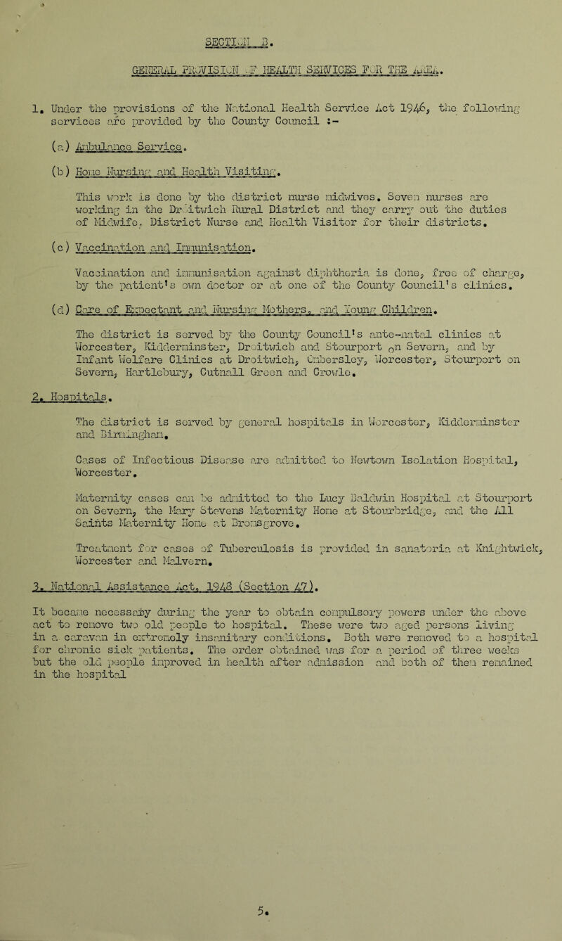 GElJERi'iL ?Fu;VISIv.N ..F IIEiUjTH SEIIVIGES FOR TKE 1, Under the provisions of the Notional Heo.lth Service Act 1946# the following services are provided by the Coimty Council (a) A'-ibnloaice Service. (b) Hone Nursinr' and Health Visitinr’* This work is done by the district nurse nidwivos. Seven nurses ?u*e working in the DrSitwich Rural District and they co.rry out the duties of Midwife. District Nurse and Health Visitor for their districts, (c) Vaccination and Imuniso.tion. Vaccination and innund.sation against diphtheria is done; free of cho.rge; by the po.tient's own doctor or at one of the County Council's clinics, (d) Gore of Eb^ooctant and Nujrsinp: Motherso rjid lounp: Children. The district is served by the County Council’s aiite-natoJ. clinics at Worcester; ICidderniinster; Droitwich and Stourport on Severn; and by Infant Vielfare Clinics at Droitv/ich; Cnbersley, Worcester; Stourport on Severn; Kartlebury; Cutnall Green and Crowlc, 2, Hospitals. The district is served by general hospitals in Worcester; iiLdderr-iinster and Bin:iinghaii, C.o.ses of Infectious Disease are admitted to Nevrtown Isolation Kosx'sitoJ.; Worcester, Maternity cases coii be adnittod to the Lucy Baldwin Hospital at Stourport on Severn; the Mary Stevens Maternity Hone at Stourbridge; end the iJ-1 Saints Maternity Hone at Bronsgrove. Treatncnt for cases of Tuberculosis is provided in sanatoria at Kniglitirick; Worcester and Malvern, It became necessaly during the year to obtain conpulsory powers under the a.bove act to remove two old people to hospital. These wore two aged persons living- in a. cara.van in eutreinoly insanitary conditions. Doth v^ere removed to a hospital for chronic sick patients. The ord.er obtained wan for a period of three ^/eeks but the old people improved in health alter axlmission and both of the’.i remained in the hospital 5