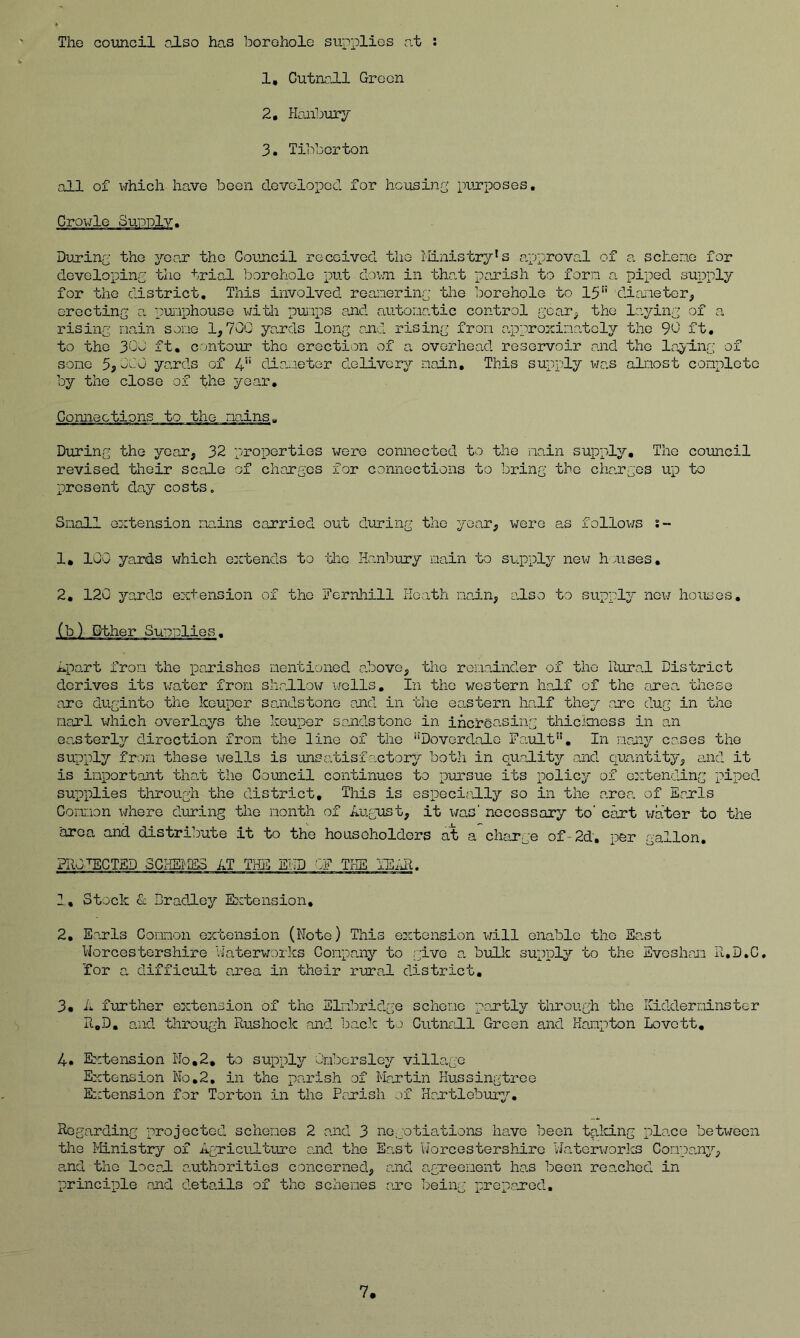 The council also has borehole supplies at : 1, CutnoJ.1 Green 2, Hanbury 3, Tibberton all of which have been devolopocl for housing purposes. During the year the Council received the llinistry's capproval of a scheno for developing the trial borehole put dov.n in that parish to forn a piped supply for the district. This involved reainering the borehole to 15 diaiieter, erecting a punphouse with puiips and autonatic control gcar^ the la,ying of a rising nain sone 1,700 yards long and rising fron approxinatoly the 90 ft, to the 30o ft. contour the erection of a overhead reservoir and the Inyiiig of sone 5j0C0 yards of 4 dia^.ieter delivery nain. This supply was almost conpletc by the close of the year. Connections to the nn.ins„ During the year, 32 properties were connected to the nain supply. The council revised their scale of changes for connections to bring the charges up to present day costs. Snail extension niains carried out during the year, were as follov:s s~ 1, 100 yards which extends to the Hanbury nain t-o suppler new h nises, 2, 120 yands extension of the Fernhill Heath na.in, also to supply new houses, (b) Bther Supplies. ipant iron the panishes nentioned above, the renainder of the Rural District derives its water fron shallox^r wells. In the western half of the area, these one duginto the keuper saaidstone and in the eastern half they ane dug in the narl which overlays the keuper sandstone in inersasing thicimess in an eanterljr direction fron the line of the Doverdalo Fault, In nany ca.ses the supply fron these wells is unsatisfactory both in quality and quantity, and it is important that the Coimcil continues to pursue its policy of extending piped supplies through the district, Tliis is especially so in the area of Eanls Connon where during the month of Augnst, it \/as’ necessary to' cart v/ater to the area and distribute it to the householders at charge of-2d. per gallon, PRO'^CTED SCKSHES AT THE EHD ':F THE lEill. 2, Stock & Bradley E:ctension, 2, Eonls Connon extension (Note) This extension v/ill enable the Eo.st Norcestorshire Waterworks Company to give a bulk supply to the Sveshan R,D.C, for a difficult area in their rural district, 3« A fuTther extension of the Slnbridge scheme posrtly through the Kidderminster R,D, and through Rushock and back ts Cutnall Green and Hampton Lovett, 4» Extension No,2, to supply Onborsloy village Extension No.2, in the parish of Martin Hussingtreo E::tonsion for Torton in the Pojrish .jf Hcx'tlebury, Regarding projected schemes 2 and 3 ne:gotiations have been tald.ng place between the Ministry of AgTicilture c.nd the East Worcestersliiro Ncaterworks Gonpa.ny, and the local authorities concerned, and agTeenent has been reached in principle .and details of the schemes arc Toeing prep.arod.