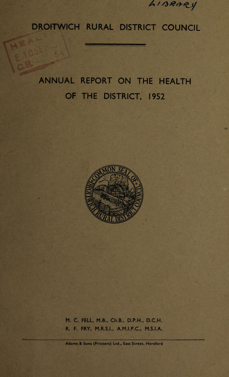 A //3 DROITWICH RURAL DISTRICT COUNCIL ANNUAL REPORT ON THE HEALTH OF THE DISTRICT, 1952 M. C. FELL, M.B., Ch.B., D.P.H., D.C.H. R. F. FRY, M.R.S.I., A.M.I.P.C., M.S.I.A. Adams & Sons (Printers) Ltd., East Street, Hereford