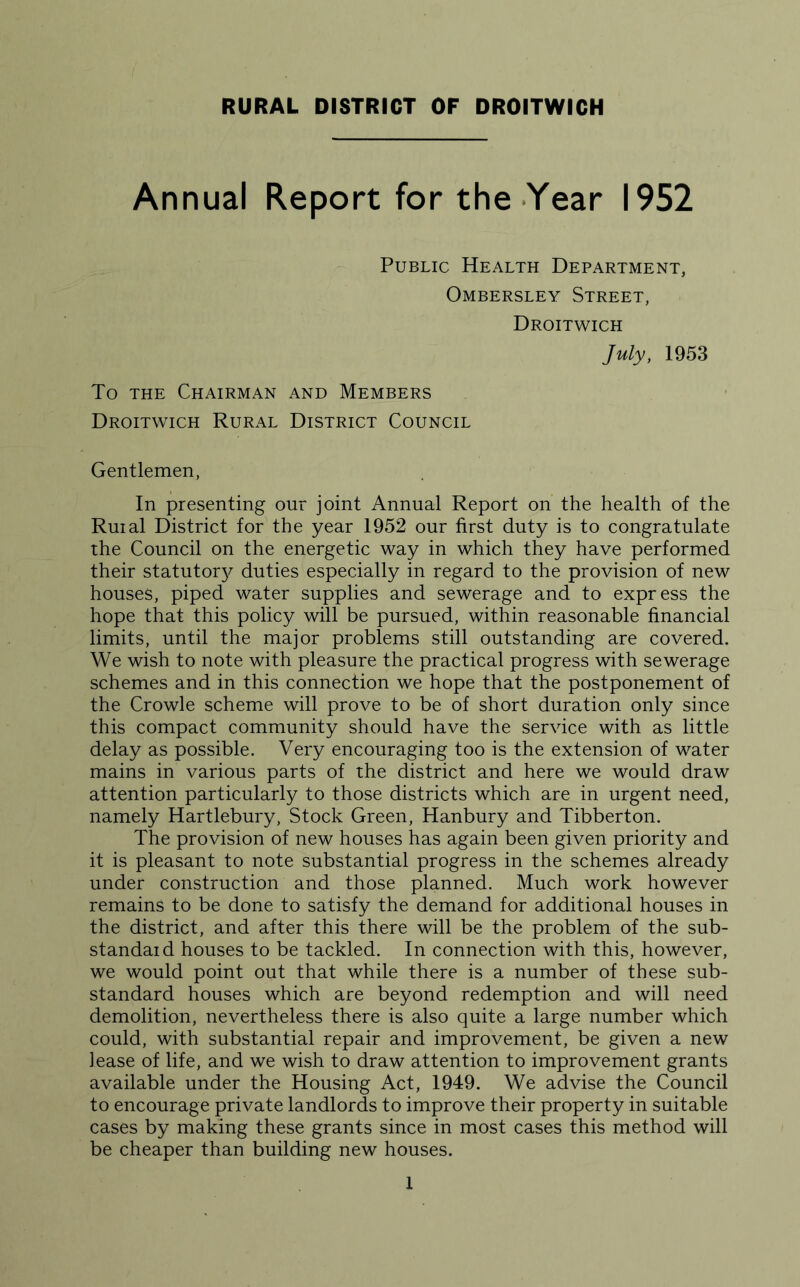 RURAL DISTRICT OF DROITWICH Annual Report for the Year 1952 Public Health Department, Ombersley Street, Droitwich July, 1953 To the Chairman and Members Droitwich Rural District Council Gentlemen, In presenting our joint Annual Report on the health of the Ruial District for the year 1952 our first duty is to congratulate the Council on the energetic way in which they have performed their statutor}^ duties especially in regard to the provision of new houses, piped water supplies and sewerage and to express the hope that this policy will be pursued, within reasonable financial limits, until the major problems still outstanding are covered. We wish to note with pleasure the practical progress with sewerage schemes and in this connection we hope that the postponement of the Crowle scheme will prove to be of short duration only since this compact community should have the service with as little delay as possible. Very encouraging too is the extension of water mains in various parts of the district and here we would draw attention particularly to those districts which are in urgent need, namely Hartlebury, Stock Green, Hanbury and Tibberton. The provision of new houses has again been given priority and it is pleasant to note substantial progress in the schemes already under construction and those planned. Much work however remains to be done to satisfy the demand for additional houses in the district, and after this there will be the problem of the sub- standaid houses to be tackled. In connection with this, however, we would point out that while there is a number of these sub- standard houses which are beyond redemption and will need demolition, nevertheless there is also quite a large number which could, with substantial repair and improvement, be given a new lease of life, and we wish to draw attention to improvement grants available under the Housing Act, 1949. We advise the Council to encourage private landlords to improve their property in suitable cases by making these grants since in most cases this method will be cheaper than building new houses.