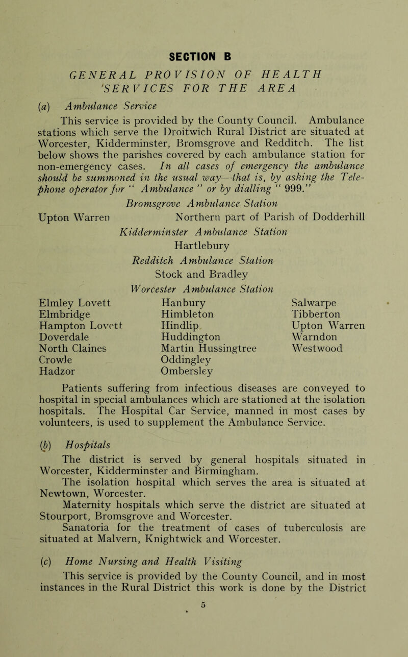 GENERAL PROVISION OF HEALTH 'SERVICES FOR THE AREA (a) Ambulance Service This service is provided by the County Council. Ambulance stations which serve the Droitwich Rural District are situated at Worcester, Kidderminster, Bromsgrove and Redditch. The list below shows the parishes covered by each ambulance station for non-emergency cases. In all cases of emergency the ambulance should be summoned in the usual way—that is, by asking the Tele- phone operator for “ Ambulance ” or by dialling “ 999. Bromsgrove Ambulance Station Upton Warren Northern part of Parish of Dodderhill Kidderminster Ambulance Station Hartlebury Redditch Ambulance Station Stock and Bradley Worcester Ambulance Station Elmley Lovett Elmbridge Hampton Lovett Dover dale North Claines Crowie Hadzor Hanbury Himbleton Hindlip Huddington Martin Hussingtree Oddingley Ombersley Salwarpe Tibberton Upton Warren Warndon Westwood Patients suffering from infectious diseases are conveyed to hospital in special ambulances which are stationed at the isolation hospitals. The Hospital Car Service, manned in most cases by volunteers, is used to supplement the Ambulance Service. (b) Hospitals The district is served by general hospitals situated in Worcester, Kidderminster and Birmingham. The isolation hospital which serves the area is situated at Newtown, Worcester. Maternity hospitals which serve the district are situated at Stourport, Bromsgrove and Worcester. Sanatoria for the treatment of cases of tuberculosis are situated at Malvern, Knightwick and Worcester. (c) Home Nursing and Health Visiting This service is provided by the County Council, and in most instances in the Rural District this work is done by the District