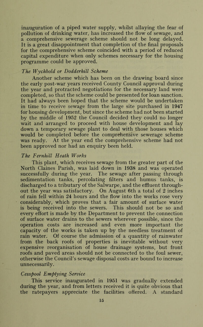 inauguration of a piped water supply, whilst allaying the fear of pollution of drinking water, has increased the flow of sewage, and a comprehensive sewerage scheme should not be long delayed. It is a great disappointment that completion of the final proposals for the comprehensive scheme coincided with a period of reduced capital expenditure when only schemes necessary for the housing programme could be approved. The Wychbold or Dodder hill Scheme Another scheme which has been on the drawing board since the early post-war years received County Council approval during the year and protracted negotiations for the necessary land were completed, so that the scheme could be presented for loan sanction. It had always been hoped that the scheme would be undertaken in time to receive sewage from the large site purchased in 1947 for housing development, but since the scheme had not been started by the middle of 1952 the Council decided they could no longer wait and arranged to proceed with house development and lay down a temporary sewage plant to deal with those houses which would be completed before the comprehensive sewerage scheme was ready. At the year end the comprehensive scheme had not been approved nor had an enquiry been held. The Fernhill Heath Works This plant, which receives sewage from the greater part of the North Claines Parish, was laid down in 1938 and was operated successfully during the year. The sewage after passing through sedimentation tanks, percolating filters and humus tanks, is discharged to a tributary of the Salwarpe, and the effluent through- out the year was satisfactory. On August 6th a total of 2 inches of rain fell within 24 hours and the flow into the works rose very considerably, which proves that a fair amount of surface water is being received into the sewers. This should not be so and every effort is made by the Department to prevent the connection of surface water drains to the sewers wherever possible, since the operation costs are increased and even more important the capacity of the works is taken up by the needless treatment of rain water. Of course the admission of a quantity of rainwater from the back roofs of properties is inevitable without very expensive reorganisation of house drainage systems, but front roofs and paved areas should not be connected to the foul sewer, otherwise the Council’s sewage disposal costs are bound to increase unnecessarily. Cesspool Emptying Service This service inaugurated in 1951 was gradually extended during the year, and from letters received it is quite obvious that the ratepayers appreciate the facilities offered. A standard