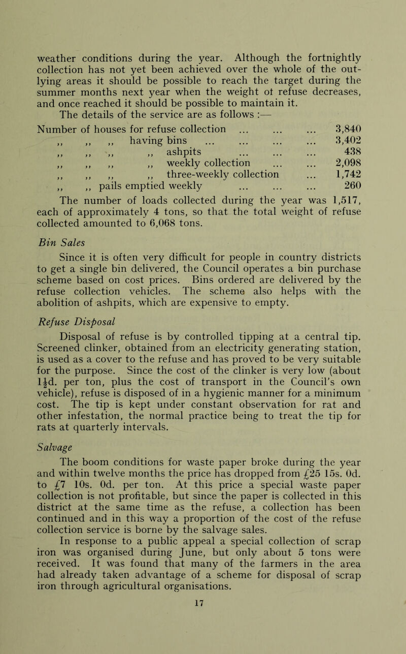 weather conditions during the year. Although the fortnightly collection has not yet been achieved over the whole of the out- lying areas it should be possible to reach the target during the summer months next year when the weight ot refuse decreases, and once reached it should be possible to maintain it. The details of the service are as follows :— Number of houses for refuse collection 3,840 ,, ,, ,, having bins 3,402 ,, ,, ,, ,, ashpits 438 ,, ,, ,, ,, weekly collection 2,098 ,, ,, ,, ,, three-weekly collection 1,742 ,, ,, pails emptied weekly 260 The number of loads collected during the year was 1,517, each of approximately 4 tons, so that the total weight of refuse collected amounted to 6,068 tons. Bin Sales Since it is often very difficult for people in country districts to get a single bin delivered, the Council operates a bin purchase scheme based on cost prices. Bins ordered are delivered by the refuse collection vehicles. The scheme also helps with the abolition of ashpits, which are expensive to empty. Refuse Disposal Disposal of refuse is by controlled tipping at a central tip. Screened clinker, obtained from an electricity generating station, is used as a cover to the refuse and has proved to be very suitable for the purpose. Since the cost of the clinker is very low (about ljd. per ton, plus the cost of transport in the Council's own vehicle), refuse is disposed of in a hygienic manner for a minimum cost. The tip is kept under constant observation for rat and other infestation, the normal practice being to treat the tip for rats at quarterly intervals. Salvage The boom conditions for waste paper broke during the year and within twelve months the price has dropped from £25 15s. Od. to £7 10s. Od. per ton. At this price a special waste paper collection is not profitable, but since the paper is collected in this district at the same time as the refuse, a collection has been continued and in this way a proportion of the cost of the refuse collection service is borne by the salvage sales. In response to a public appeal a special collection of scrap iron was organised during June, but only about 5 tons were received. It was found that many of the farmers in the area had already taken advantage of a scheme for disposal of scrap iron through agricultural organisations.