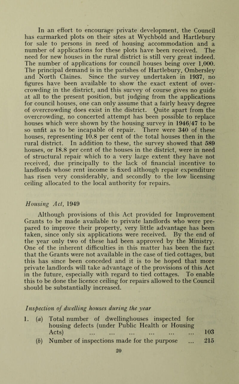 In an effort to encourage private development, the Council has earmarked plots on their sites at Wychbold and Hartlebury for sale to persons in need of housing accommodation and a number of applications for these plots have been received. The need for new houses in the rural district is still very great indeed. The number of applications for council houses being over 1,000. The principal demand is in the parishes of Hartlebury, Ombersley and North Claines. Since the survey undertaken in 1937, no figures have been available to show the exact extent of over- crowding in the district, and this survey of course gives no guide at all to the present position, but judging from the applications for council houses, one can only assume that a fairly heavy degree of overcrowding does exist in the district. Quite apart from the overcrowding, no concerted attempt has been possible to replace houses which were shown by the housing survey in 1946/47 to be so unfit as to be incapable of repair. There were 340 of these houses, representing 10.8 per cent of the total houses then in the rural district. In addition to these, the survey showed that 589 houses, or 18.8 per cent of the houses in the district, were in need of structural repair which to a very large extent they have not received, due principally to the lack of financial incentive to landlords whose rent income is fixed although repair expenditure has risen very considerably, and secondly to the low licensing ceiling allocated to the local authority for repairs. Housing Act, 1949 Although provisions of this Act provided for Improvement Grants to be made available to private landlords who were pre- pared to improve their property, very little advantage has been taken, since only six applications were received. By the end of the year only two of these had been approved by the Ministry. One of the inherent difficulties in this matter has been the fact that the Grants were not available in the case of tied cottages, but this has since been conceded and it is to be hoped that more private landlords will take advantage of the provisions of this Act in the future, especially with regard to tied cottages. To enable this to be done the licence ceiling for repairs allowed to the Council should be substantially increased. Inspection of dwelling houses during the year 1. (a) Total number of dwellinghouses inspected for housing defects (under Public Health or Housing Acts) 103 (6) Number of inspections made for the purpose ... 215