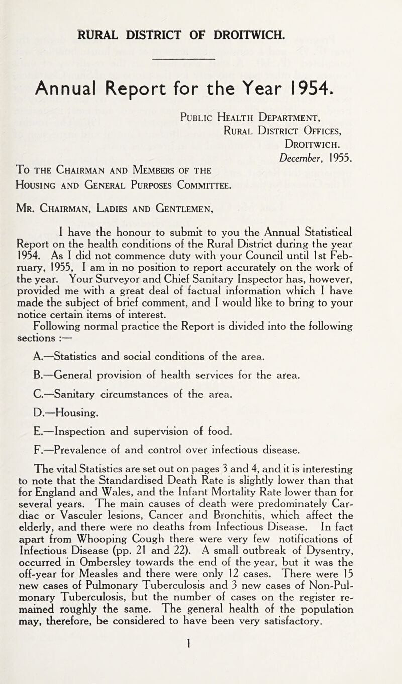 RURAL DISTRICT OF DROITWICH. Annual Report for the Year 1954. Public Health Department, Rural District Offices, Droitwich. December, 1955. To THE Chairman and Members of the Housing and General Purposes Committee. Mr. Chairman, Ladies and Gentlemen, I have the honour to submit to you the Annual Statistical Report on the health conditions of the Rural District during the year 1954. As 1 did not commence duty with your Council until 1st Feb- ruary, 1955, 1 am in no position to report accurately on the work of the year. Your Surveyor and Chief Sanitary Inspector has, however, provided me with a great deal of factual information which 1 have made the subject of brief comment, and 1 would like to bring to your notice certain items of interest. Following normal practice the Report is divided into the following sections :— A. —Statistics and social conditions of the area. B. —General provision of health services for the area. C. —Sanitary circumstances of the area. D. —Housing. E. —Inspection and supervision of food. F. —Prevalence of and control over infectious disease. The vital Statistics are set out on pages 3 and 4, and it is interesting to note that the Standardised Death Rate is slightly lower than that for England and Wales, and the Infant Mortality Rate lower than for several years. The main causes of death were predominately Car- diac or Vasculer lesions. Cancer and Bronchitis, which affect the elderly, and there were no deaths from Infectious Disease. In fact apart from Whooping Cough there were very few notifications of Infectious Disease (pp. 21 and 22). A small outbreak of Dysentry, occurred in Ombersley towards the end of the year, but it was the off-year for Measles and there were only 12 cases. There were 15 new cases of Pulmonary Tuberculosis and 3 new cases of Non-Pul- monary Tuberculosis, but the number of cases on the register re- mained roughly the same. The general health of the population may, therefore, be considered to have been very satisfactory.