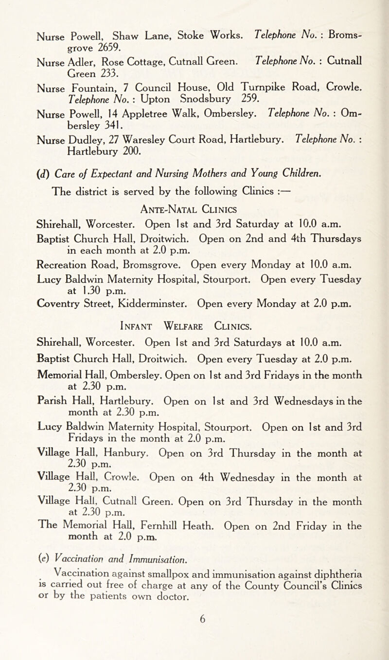 Nurse Powell, Shaw Lane, Stoke Works. Telephone No. : Broms- grove 2659. Nurse Adler, Rose Cottage, Cutnall Green. Telephone No. : Cutnall Green 233. Nurse Fountain, 7 Council House, Old Turnpike Road, Crowle. Telephone No. : Upton Snodsbury 259. Nurse Powell, 14 Appletree Walk, Ombersley. Telephone No. : Om- bersley 341. Nurse Dudley, 27 Waresley Court Road, Hartiebury. Telephone No. : Hartlebury 200. (d) Care of Expectant and Nursing Mothers and Young Children. The district is served by the following Clinics :— Ante-Natal Clinics Shirehall, Worcester. Open 1st and 3rd Saturday at 10.0 a.m. Baptist Church Hall, Droitwich. Open on 2nd and 4th Thursdays in each month at 2.0 p.m. Recreation Road, Bromsgrove. Open every Monday at 10.0 a.m. Lucy Baldwin Maternity Hospital, Stourport. Open every Tuesday at 1.30 p.m. Coventry Street, Kidderminster. Open every Monday at 2.0 p.m. Infant Welfare Clinics. Shirehall, Worcester. Open 1st and 3rd Saturdays at 10.0 a.m. Baptist Church Hall, Droitwich. Open every Tuesday at 2.0 p.m. Memorial Hall, Ombersley. Open on 1 st and 3rd Fridays in the month at 2.30 p.m. Parish Hall, Hartlebury. Open on 1st and 3rd Wednesdays in the month at 2.30 p.m. Lucy Baldwin Maternity Hospital, Stourport. Open on 1st and 3rd Fridays in the month at 2.0 p.m. Village Hall, Hanbury, Op en on 3rd Thursday in the month at 2.30 p.m. Village Hall, Crowle. Open on 4th Wednesday in the month at 2.30 p.m. Village Hall, Cutnall Green. Op en on 3rd Thursday in the month at 2.30 p.m. The Memorial Hall, Fernhill Heath. Op en on 2nd Friday in the month at 2.0 p.m. (e) Vaccination and Immunisation. Vaccination against smallpox and immunisation against diphtheria is carried out free of charge at any of the County Council’s Clinics or by the patients own doctor.