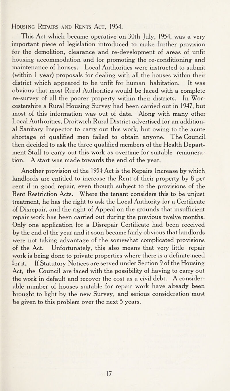 Housing Repairs and Rents Act, 1954. This Act which became operative on 30th July, 1954, was a very important piece of legislation introduced to make further provision for the demolition, clearance and re-development of areas of unfit housing accommodation and for promoting the re-conditioning and maintenance of houses. Local Authorities were instructed to submit (within 1 year) proposals for dealing with all the houses within their district which appeared to be unfit for human habitation. It was obvious that most Rural Authorities would be faced with a complete re-survey of all the poorer property within their districts. In Wor- cestershire a Rural Housing Survey had been carried out in 1947, but most of this information was out of date. Along with many other Local Authorities, Droitwich Rural District advertised for an addition- al Sanitary Inspector to carry out this work, but owing to the acute shortage of qualified men failed to obtain anyone. The Council then decided to ask the three qualified members of the Health Depart- ment Staff to carry out this work as overtime for suitable remunera- tion. A start was made towards the end of the year. Another provision of the 1954 Act is the Repairs Increase by which landlords are entitled to increase the Rent of their property by 8 per cent if in good repair, even though subject to the provisions of the Rent Restriction Acts. Where the tenant considers this to be unjust treatment, he has the right to ask the Local Authority for a Certificate of Disrepair, and the right of Appeal on the grounds that insufficient repair work has been carried out during the previous twelve months. Only one application for a Disrepair Certificate had been received by the end of the year and it soon became fairly obvious that landlords were not taking advantage of the somewhat complicated provisions of the Act. Unfortunately, this also means that very little repair work is being done to private properties where there is a definite need for it. If Statutory Notices are served under Section 9 of the Housing Act, the Council are faced with the possibility of having to carry out the work in default and recover the cost as a civil debt. A consider- able number of houses suitable for repair work have already been brought to light by the new Survey, and serious consideration must be given to this problem over the next 5 years.
