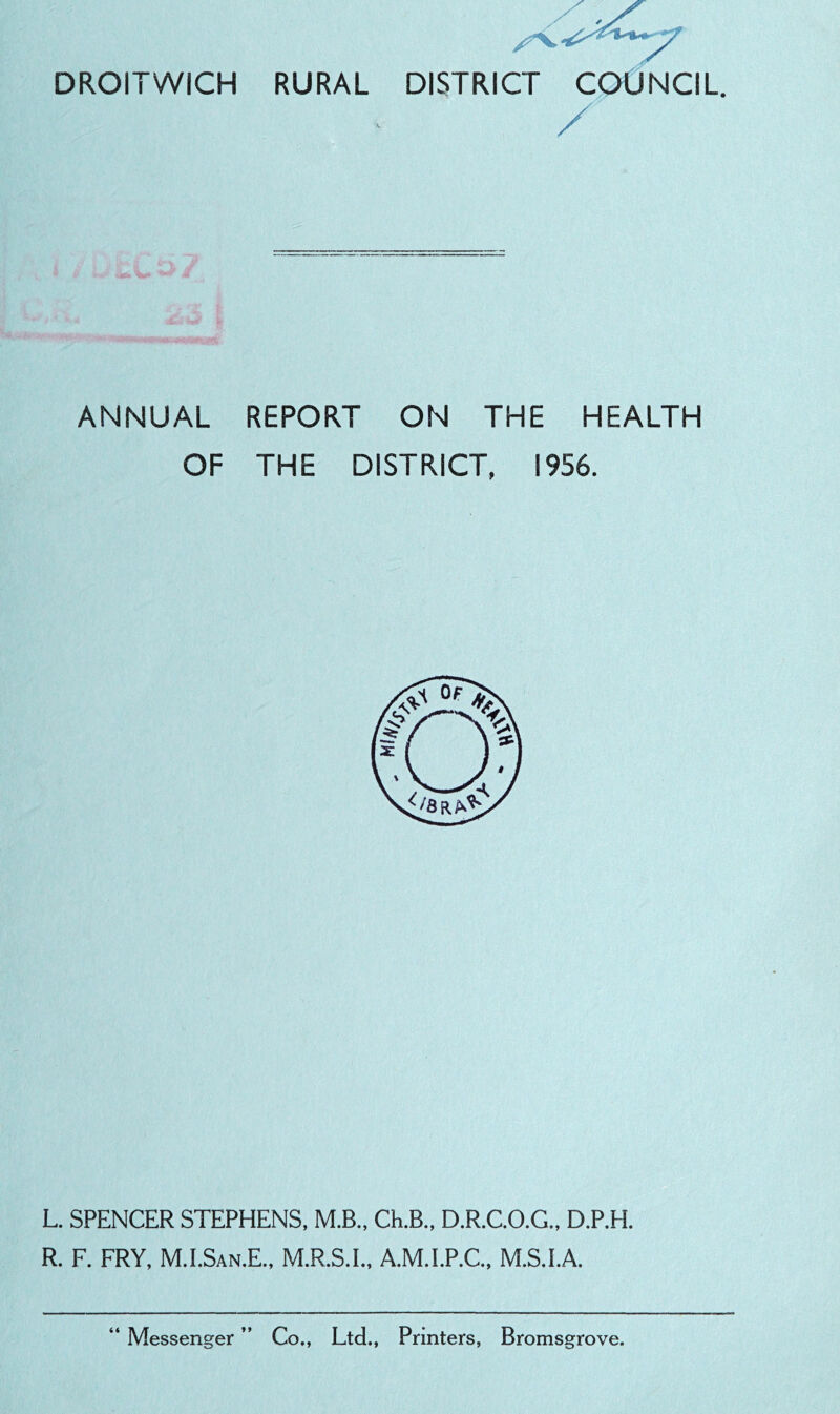 DROITWICH RURAL DISTRICT / COUNCIL. ANNUAL REPORT ON THE HEALTH OF THE DISTRICT, 1956. L. SPENCER STEPHENS, M.B., Ch.B., D.R.C.O.G., D.P.H. R. F. FRY, M.I.SAN.E., M.R.S.I., A.M.I.P.C., M.S.I.A. Messenger ” Co., Ltd., Printers, Bromsgrove.