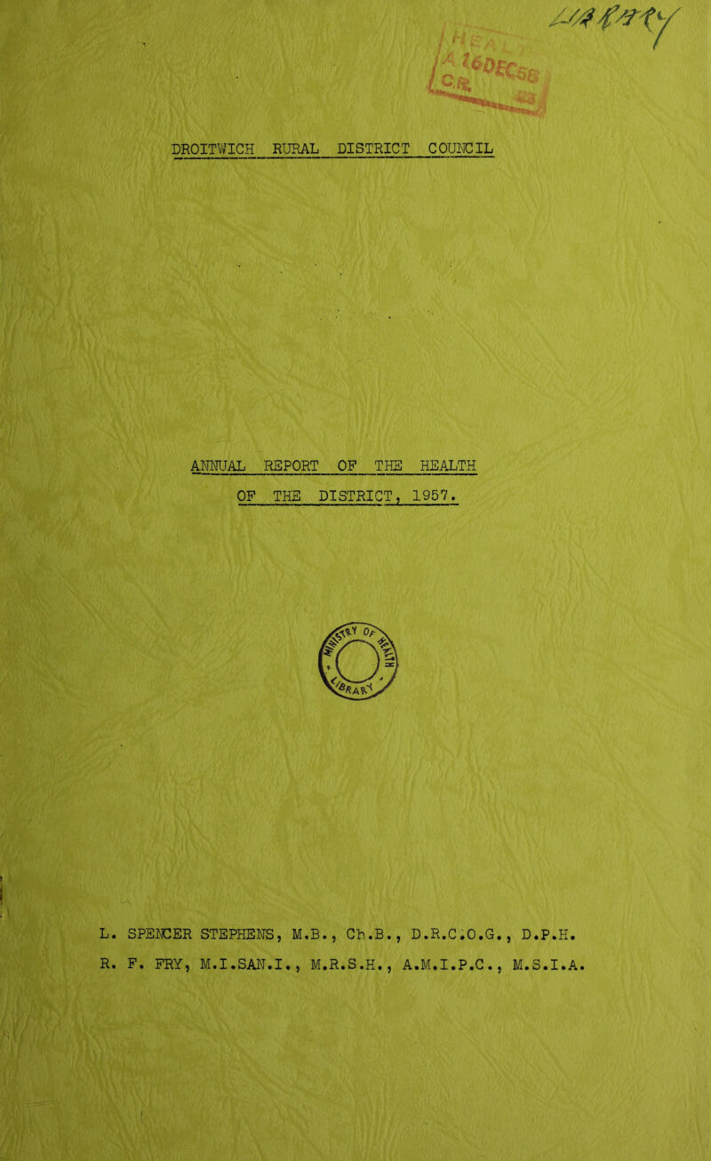 DROITWICH RURAL DISTRICT COUNCIL ANNUAL REPORT OF THE HEALTH OP THE DISTRICT, 1957, L. SPENCER STEPHENS, M.B., Ch.B., D.R.C.O.G., D.P.H. R. F. FRY, M.I.SAN.I., M.R.S.H., A.M.I.P.C., M.S.I.A.