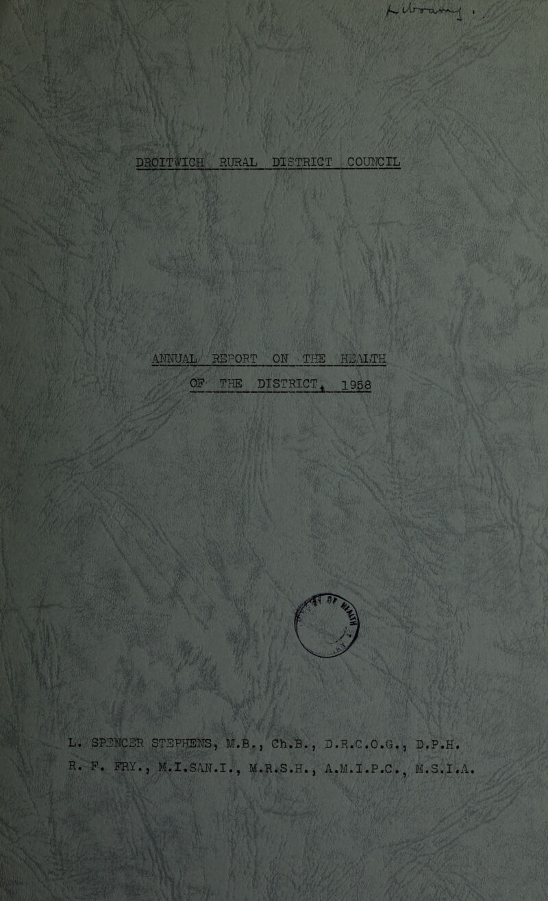DROITWICH RURAL DISTRICT COUNCIL ANNUAL REPORT ON THE HEALTH OF THE DISTRICT 4 1958 L. SPENCER STEPHENS, M.B., Ch.B., D.R.C.O.G., D.P.H. R. F. FRY., M.I.SAN.I., M.R.S.H., A.M.I.P.C., M.S.I.A.