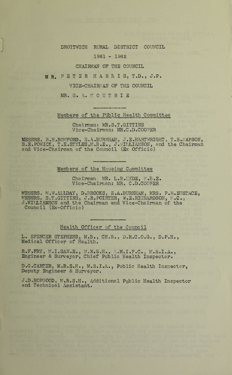 DROITV/ICH RURAL DISTRICT COIMCIL 1961 - 1962 CHAIRU™ OF THE COUNCIL MR. PETER HARRIS, ToD., J.P. VIGE-CHAIK.^AN OP THE COUNCIL m. G. <1. U 0 U T R I E Members of the Public Health Committee Chairman; MR.S.T.GITTINS Vice-Chairman; MR,C.D.COOPER MESSRS, B.H.BOMFORD, S .A .BURmAJJ, J.S.HARTV/RIGHT , T.S.MAPSON, S.E.POWICK, T.E.STYLES,M.B.E. 5 J.WILLIAI'iSON, and the Chairman and Vice-Chairman of the Council (Sx Officio) Members of the Housing Committee Chairman PIR. L,R.irYDE, M.B,S. Vice-Chairman; MR. C.D.COOPER MESSRS. M.’./IF.ALLDAY, D.BROOKS, E.A.BURNHAM, l([RS. P.M.EUSTACE, MESSRS, S.ToGITTINS, J.R.POINTER, W.E.RIGH/lRDSON, M.C., J.V/IIjLIAMSON and the Chairman and Vice-Chairman of the Council (Ex-Officio) Health Officer of the Council L. SPENCER STEPHENS, M.B., CH.B., D.R.G.O.G., D.P.H., Medical Officer of Health. R.F.FRY, M.I.SAN.E., M.R.S.H., A.M.I.P.C., M.S.I.A., Engineer & Surveyor, Chief Public Health Inspector. D.G.CARTER, M.R.S.H., M.S.I.A., Public Health Inspector, Deputy Engineer & Surveyor. J.D.HOPGOOD, M.R.S.H., Additional Public Health Inspector and Technical Assistant,