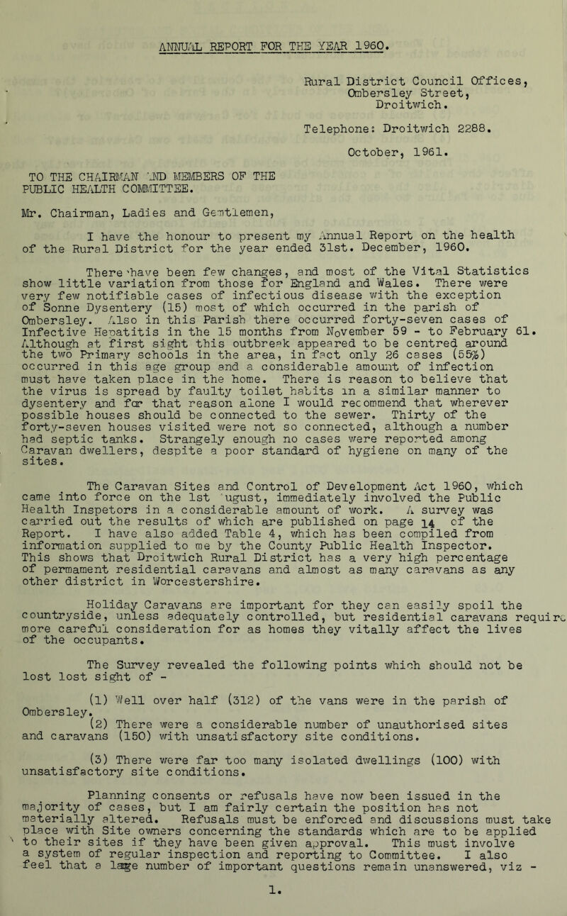 AMU/Oj report for TKB year 1960, Rural District Council Offices, Ombersley Street, Droitwich. Telephone: Droitwich 2288, October, 1961. TO THE CHAim^AN iND MEMBERS OF THE PUBLIC HEALTH COMIITTEE. Mr. Chairman, Ladies and Gemtlemen, I have the honour to present my Annual Report on the health of the Rural District for the year ended 31st« December, 1960. There’have been few changes, and most of the Vital Statistics show little variation from those for England and Vi/ales. There were very few notifiable cases of infectious disease with the exception of Sonne Dysentery (15) most of which occurred in the parish of Ombersley. Also in this Parish there occurred forty-seven cases of Infective Hepatitis in the 15 months from November 59 - to February 61. Although at first sight this outbreak appeared to be centred around the two Primary schools in the area, in fact only 26 cases (55%) occurred in this age group and a considerable amount of infection must have taken place in the home. There is reason to believe that the virus is spread by faulty toilet habits in a similar manner to dysentery and for* that reason alone I would recommend that wherever possible houses should be connected to the sewer. Thirty of the forty-seven houses visited were not so connected, although a number had septic tanks. Strangely enough no cases were reported a.mong Caravan dwellers, despite a poor standard of hygiene on many of the sites. The Caravan Sites and Control of Development Act 1960, which came into force on the 1st 'ugust, immediately involved the Public Health Inspetors in a considerable amount of work. A survey was carried out the results of which are published on page 14 of the Report. I have also added Table 4, which has been compiled from inforrflation supplied to me by the County Public Health Inspector. This shows that Droitwich Rural District has a very high percentage of permaraent residential caravans and almost as many caravans as any other district in Worcestershire. _Holiday Caravans are important for they can easily spoil the countryside, unless adequately controlled, but residential caravans require more careful consideration for as homes they vitally affect the lives of the occupants. The Survey revealed the following points which should not be lost lost sight of - (1) Well over half (312) of the vans were in the parish of Ombersley. (2) There were a considerable number of unauthorised sites and caravans (150) with unsatisfactory site conditions. (3) There were far too many isolated dwellings (lOO) with unsatisfactory site conditions* Planning consents or refusals have now been issued in the majority of cases, but I am fairly certain the position has not materially altered. Refusals must be enforced and discussions must take place with ^ Site _0M/ners concerning the standards which are to be applied to their sites if they have been given approval. This must involve a system of regular inspection and reporting to Committee. I also feel that a laige number of important questions remain unanswered, viz -