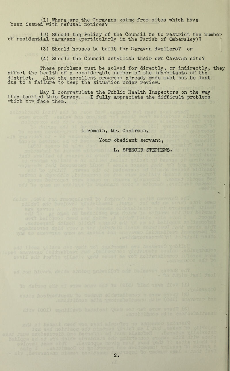 (1) yfhere are the Caravans going from sites which have been issued with refusal notices? (2) Should the Policy of the Council be to restrict the number of residential caravans (particularly in the Parish of Orabersley)? (3) Should houses be built for Caravan dwellers? or (4) Should the Council establish their own Caravan site? These problems must be solved for directly, or indirectly, they affect the health of a considerable number of the inhabitants of the district. Also the excellent progress already made must not be lost due to a failure to keep the situation under review. May I congratulate the Public Health Inspectors on the way they tackled this Survey. I fully aupreciate the difficult problems which now face them. I remain, Mr. Chairman, Your obedient servant, L. SPENC3R STEPHENS.