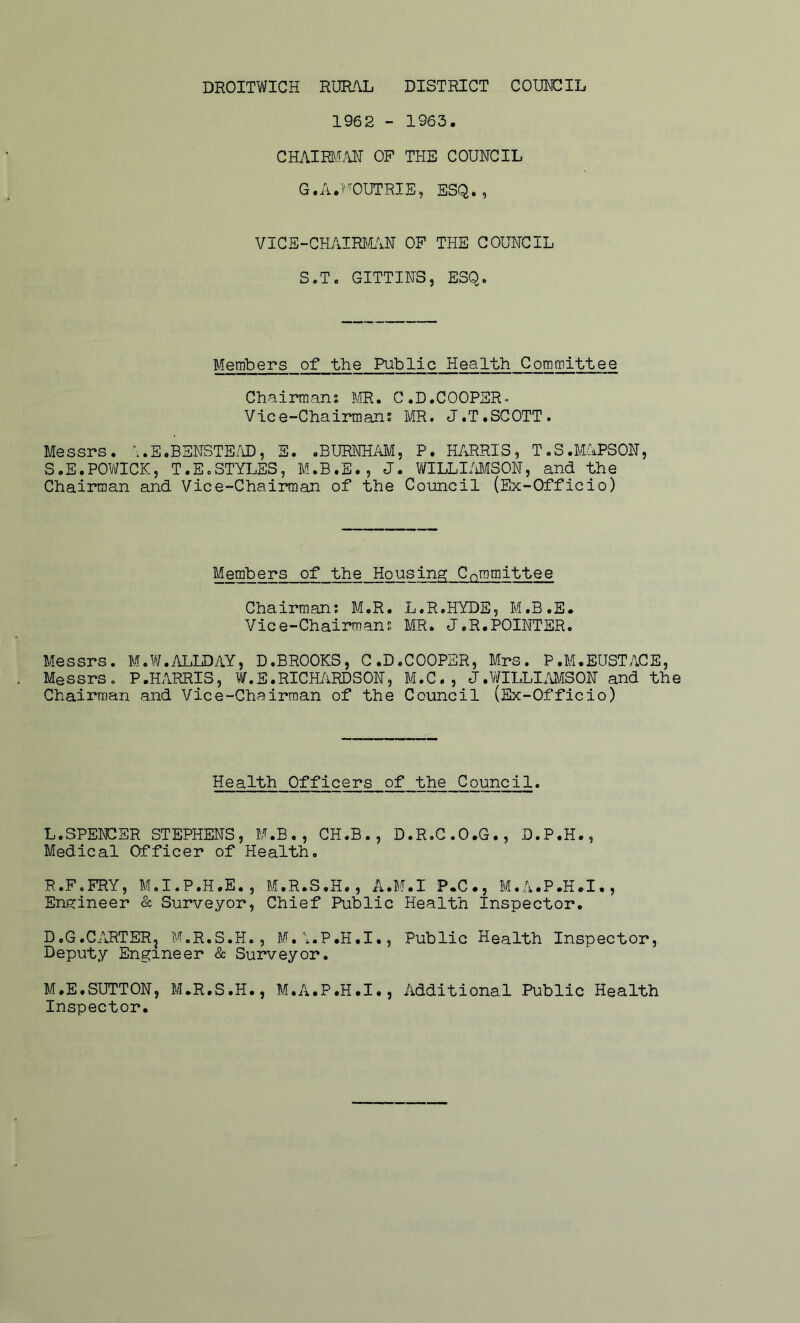 1962 - 1963. CHAIRCvLU^ OF THE COUNCIL G.A.T'''OUTRIE, ESQ., VICE-CHAIRJHiN OF THE COUNCIL S.T. GITTINS, ESQ. Members of the Public Health Committee Chairmans Sffi. C.D.COOPSR- Vice-Chairmans MR. J.T.SCOTT. Messrs. i.E.BSNSTE/D, S. .BURNHAM, P. HARRIS, T.S.MAPSON, S.E.POV^ICK, T.E.STYLES, M.B.E., J. Vi/ILLI/iMSON, and the Chairman and Vice-Chairman of the Council (Ex-Officio) Members of the Housing Cr,romittee Chairmans L.R.HYDE, M.B.E. Vice-Chairmans MR. J.R.POINTER. Messrs. M.W.ALLDAY, D.BROOKS, C.D.COOPER, Mrs. P.M.EUSTACE, Messrs. P.HARRIS, W.E.RICH/iRDSON, M.C., J.WILLI.WSON and the Chairman and Vice-Chairman of the Council (Ex-Officio) Health Officers of the Council. L. SPENCER STEPHENS, M.B,, CH.B., D.R.C.O.G., D.P.H., Medical Officer of Health. R.F.FRY, M.I.P.H.E., M.R.S.H., A.M.I P.C., M.A.P.H.I., Engineer & Surveyor, Chief Public Health Inspector. D.G.C/iRTERj M.R.S.H., M.i.P.H.I., Public Health Inspector, Deputy Engineer & Surveyor. M. E.SUTTON, M.R.S.H., M.A.P.H.I., Additional Public Health Inspector.