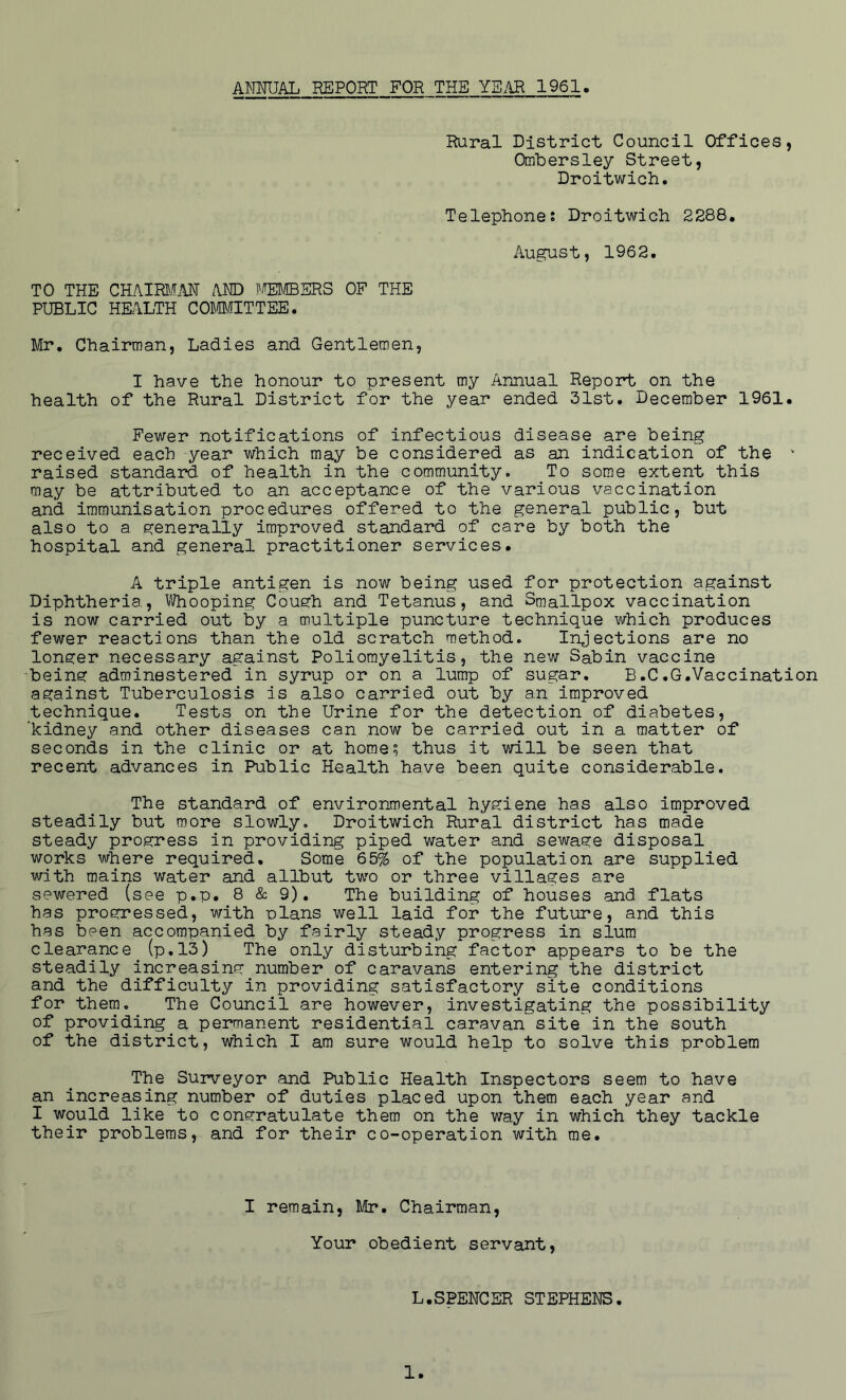 ANMJAL REPORT FOR THE YS.^ 1961 Rural District Council Offices, Ombersley Street, Droitwich. Telephones Droitwich 2288, August, 1962. TO THE CHAIRI\mT i\ND TOiBERS OF THE PUBLIC HKILTH COM/fITTEE. Mr. Chairman, Ladies and Gentlemen, I have the honour to present my Annual Repoirt on the health of the Rural District for the year ended 31st. December 1961. Fewer notifications of infectious disease are being received each year which may be considered as an indication of the • raised standard of health in the community. To some extent this may be attributed to an acceptance of the various vaccination and immunisation procedures offered to the general public, but also to a generally improved standard of care by both the hospital and general practitioner services. A triple antigen is now being used for protection against Diphtheria, Whooping Cough and Tetanus, and Smallpox vaccination is now carried out by a multiple puncture technique which produces fewer reactions than the old scratch method. Injections are no longer necessary against Poliomyelitis, the new Sabin vaccine being adminestered in syrup or on a lump of sugar. B.C.G.Vaccination against Tuberculosis is also carried out by an improved technique. Tests on the Urine for the detection of diabetes, 'kidney and other diseases can now be carried out in a matter of seconds in the clinic or at home; thus it will be seen that recent advances in Public Health have been quite considerable. The standard of environmental hygiene has also improved steadily but more slowly. Droitwich Rural district has made steady progress in providing piped water and sewage disposal works where required. Some 65% of the population are supplied with mains water and allbut two or three villages are sewered (see p.p. 8 & 9). The building of houses and flats has progressed, with plans well laid for the future, and this has been accompanied by fairly steady progress in slum clearance (p,13) The only disturbing factor appears to be the steadily increasing number of caravans entering the district and the difficulty in providing satisfactory site conditions for them. The Council are however, investigating the possibility of providing a permanent residential caravan site in the south of the district, which I am sure would help to solve this problem The Surveyor and Public Health Inspectors seem to have an increasing number of duties placed upon them each year and I would like to congratulate them on the way in which they tackle their problems, and for their co-operation with me. I remain, Mr. Chairman, Your obedient servant. L.SPENCER STEPHENS.