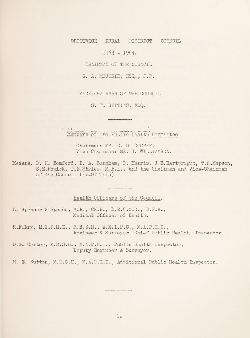 DROIOTICH RURAL DISTRICT COUNCIL 1963 - 1964. CHAIRMAN OF TILS COUNCIL a. A. MOUTRIE, ESQ,, J.P. VICE-ChUlIRivLAN OE THE COUNCIL S. To GITTINS, ESQ, i ^ Members of the Public Health Committee Chairmans lv!R, C, D, COOPER. Vice-Chairmans MR. J, WILLIAMSON. Messrs. B. H. Bcmford, E. A. Burnham^ P. Harris, J.E.Hartwright, T.S.Mapson, S.E.Powick, ToE,Styles, M.B.H., and the Chairman and Vice-Chairman of the Council (Ex-Officio) Health Officers of the Council. L. Spencer Stephens, M.B,, CH.B., DoR.C.OoG., D.P.H., Medical Officer of Health. R.P.Ery, M.I.P.H.E., M.R.S.H., A.I\hI.PoC., M.A.P.H.I., Engineer & Surveyor, Chief Public Health Inspector, D.G. Carter, M.R.S.H. , M.A-.P.Hd., Public Health Inspector, Deputy Engineer & Surveyor. M. S. Sutton, M.R.SoH., M.A.P.H.I., Additional Public Health Inspector.