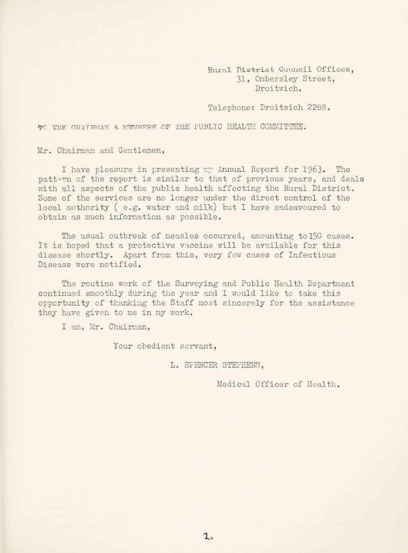 RhjtcxI Ris'br'xci; Council OHicGS, 31, Ombersley Street, Droitwich. Telephones Iroitv/ich 2288. ryr THt: ojTA7RMj\i\T ^ i\.'nHT'„/rp.TnRF? OF Ti-iE PUBLIC HEALTH COLCialTTEB. Mr. Chairman and Gentlemen, I have pleasure in presenting my ihinual Report for I963. The patt'^rn of the report is similar to that of previous years, and deal with all aspects of the public health affecting the Rural District. Some of the services are no longer under the direct control of the local authority ( e.g. water and milk) but I have endeavoured to obtain as much information as possible. The usual outbreak of mxeasles occurred, amounting to 15O cases. It is hoped that a protective vaccine v/ill be available for this disease shortly. Apart from this, very few cases of Infectious Disease were notified. The routine work of the Surveying and Public Health Departm.ent continued smoothly during the year and I v/ould like to take this opportunity of thanking the Staff most sincerely for the assistance they have given to me in my work, I am, Mr. Chairman, Your obedient servant, L. SPENCER STEPHENS, Medical Officer of Health,