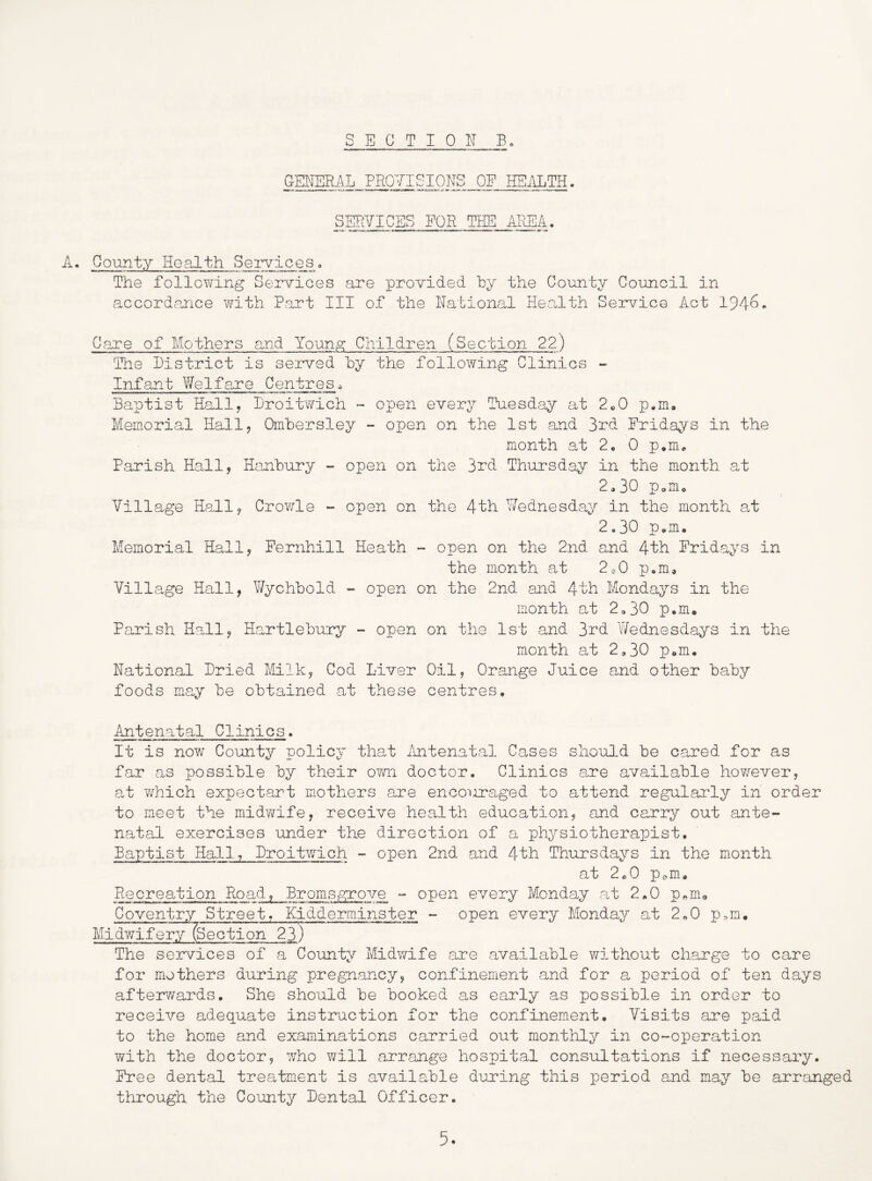 S E G T I 0 IT B. GEITER.AL PROVISIONS OP HSilLTH. SERVICES FOR THE AREA. A. County Health Services. The follcY^ing Services are provided hy the County Council in accordance with Part III of the National He.alth Service Act 194^* Care of Mothers and Youngs: Children (Section 22) The Bistrict is served by the following Clinics - Infant Welfare Centres^ Baptist Hall, Broitwich - open every Tuesday at 2«0 p.m. Memorial Hall, Ombersley - open on the 1st and 3rd Fridays in the month at 2. 0 p.m* Parish Hall, Hanbury - open on the 3rd Thursday in the month at 2,30 Pom, Village Hall, Crowle - open on the 4th Wednesday in the month at 2,30 p^m. Memorial Hall, Fernhill Heath - open on the 2nd and 4th Fridays in the month at 2..0 p,m. Village Hall, Wychbold - open on the 2nd and 4th Mondays in the month at 2,30 p.m. Parish Hall, Hartlebury - open on the 1st and 3rd Wednesdays in the month a,t 2,30 p,m. National Bried Milk, Cod Liver Oil, Orange Juice and other baby foods may be obtained at these centres. Antenatal Clinics. It is now County policy that Antenata-1 Cases should be cared for as far as possible by their ovm doctor. Clinics are available however, at v/hich expect-art mothers are encouraged to attend regularly in order to meet the midwife, receive health education, and carry out ante- natal exercises under the direction of a physiotherapist. Baptist Hall, Broitwich - open 2nd and 4th Thursdays in the month at 2^0 p^m. Recreation Road, Bromsgrove -- open every Monday .at 2,0 p,m<, Coventry Street, Kidderminster - open every Monday at 2,0 p.m. Midwifery (Section 23) The serv'ices of a County Midv/ife are available without charge to care for mothers during pregnancy, confinement and for a period of ten d.ays afterv/ards. She should be booked as early as possible in order to receive adequate instruction for the confinement. Visits are paid to the home and examinations carried out monthly in co-operation with the doctor, 7/ho v/ill arrange hospital consultations if necessary. Free dental treatment is available during this period and may be arranged through the County Bental Officer.