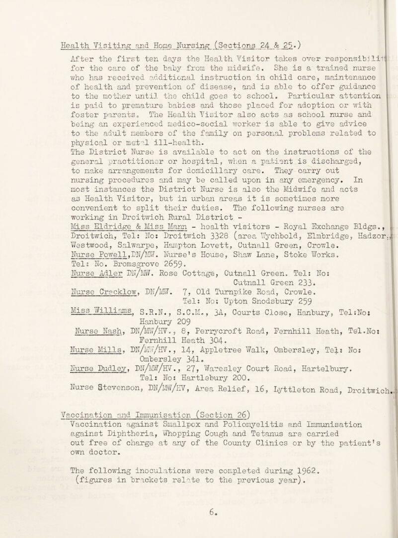 Health Visiting; and Home Nursing: (Sections 24 & 2^.) i I After the first ten days the Health Visitor takes over r8sponsib.ilii j for the care of the baby from the mid'wife. She is a trained nurse who has received ohditional instruction in child care? maintenance i of health and prevention of disease, and is able to offer ^id.ance | to the mother until the child goes to school• Particular attention \ is paid to premature babies and those placed for adoption or wuth | foster parentsc. The Hea.lth Visitor also acts as school nurse and i being an exx^erienced medico-social worker is able to give advice i to the adnJ.t members of the family on personal problems related to : physica.1 or me-tal ill-health. i The District Hurse is available to act on the instructions of the ■ general xoractitioner or hospital, wlien a patient is discharged, to make arraaigements for domiciliary care. They cai*ry out ' nursing procedures and may be called upon in any emergency. In most instances the District Hurse is also the Mdwife and acts as Health Visitor, but in urban areas it is som.etimes more convenient to split their duties. The following nurses are ?7orking in Droitwich Hural District - Miss Eldridge & Miss Mann - health visitors - Royal Exchange Bldgs., | Droitwich, Tels Hos Droitwich 3328 (area, Wychbold, Elmbridge, Hadzor.i Westv7ood, S3,lwarpe, Hampton Lovett, Cutna.ll Green, Growls. Hurse Powe 11,DH/WI. Hurse^s House, Shaw Lane, Stoke ¥/orks. Tel3 Ho. Bromsgrove 2659» Hurse Adler DH/M¥, Rose Cottage, Cutnall Green. Tel: Ho: Cutnall Green 233o Hurse Gracklow, 7? Old Turnpike Road, Crov/le. Tel: Ho; Upton Snodsbury 259 Miss miliams. s.R.N., S.C.K., 3A, Courts Close, Eanbury, Telsllos Hanbury 209 Hurse Hash, DH/1'TJ7/HVc , 8, Perrycroft Roa^d, Pernhill Heath, TeT.Hos Fernhill Health 304 * Hurse Mills^ DH/my/HV. , 14, Appletree Walk, Ombersley, Te}.t Hos Ombersley 341 <» Hurse Dudley, DH/IvIW/hV., 27, Waresley Court Road, Hartelbury. Tel: Hos Hartlebury 200, Nurse Stevenson, DN/mw/eV, Area Relief, l6, Lyttleton Road, Droitwich. Vaccination and Immunisa.ticn (Section 26) Vaccination a:.gainst Smallpox and Poliomyelitis and Immunisation 8.gainst Diphtheria, V/hopping Cough and Tetanus are carried out free of charge at any of the County Clinics or by the patient^s own doctor. The following inoculations were completed during 1962. (figures in brackets relate to the previous year). o