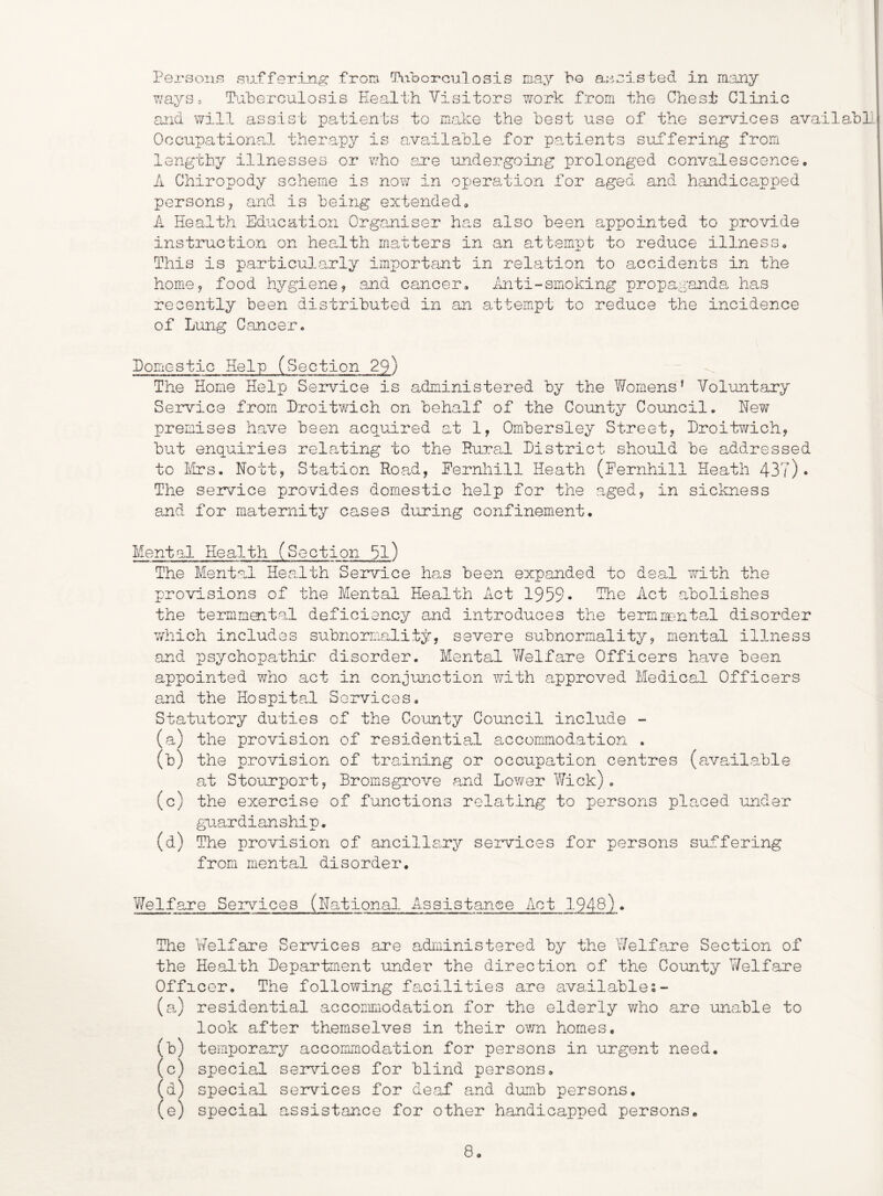 Persons siifferin.^ from Piibcrcialosis may bo a.;'ioisted in many ways.. Paberculosis Eealth Visitors work from the Chest Clinic and will assist patients to make the best use of the services availabl OccupationcJ- therapy is available for patients suffering from lengthy illnesses or who e.re undergoing prolonged convalescence. A Chiropody scheme is now in operation for aged and handicapped persons, and is being extended, A Health Education Organiser has also been appointed to provide instruction on health matters in an attempt to reduce illness. This is particularly important in relation to accidents in the home, food hygiene, and cancer, ihiti-smoking propaganda, has recently been distributed in an attempt to reduce the incidence of Lung Cancer, Domestic Help (Section 29) The Home Help Service is administered by the Womens’ Voluntary Service from Droitwich on behalf of the County Council. New premises have been acquired at 1, Ombersley Street, Droitv/ich, but enquiries relating to the Rural District should be addressed to Elrs. Nott, Station Road, Pernhill Heath (Fernhill Heath 43?)• The seivice provides domestic help for the a^ged, in sickness and for maternity cases during confinement. Mental Health (Section 51) The Mental Health Service has been expanded to deal with the provisions of the Mental Health Act 1959* Hhe Act abolishes the termmental deficiency and introduces the termnental disorder vy'hich includes subnormality, severe subnormality, mental illness and psychopathic disorder. Mental Welfare Officers have been appointed v/ho act in conjunction with approved Medical Officers and the Hospita.1 Services. Statutory duties of the County Council include - (a) the provision of residential accommodation . (b) the provision of training or occupation centres (available at Stourport, Bromsgrove and Lov/er Wick). (c) the exercise of functions relating to persons placed under gu-.ardianship. (d) The provision of ancillsny services for persons suffering from mental disorder. Welfare Services (National Assistance Act 1948). The Welfare Services are administered by the Welfare Section of the Health Department under the direction of the County V/elfare Officer, The following facilities are available (a) residential accommodation for the elderly *who are unable to look after themselves in their ov/n homes, (b) temporary accommodation for persons in urgent need. (c) special seivices for blind persons, (d) special services for de.af and dumb persons, (e) special assistance for other handicapped persons.