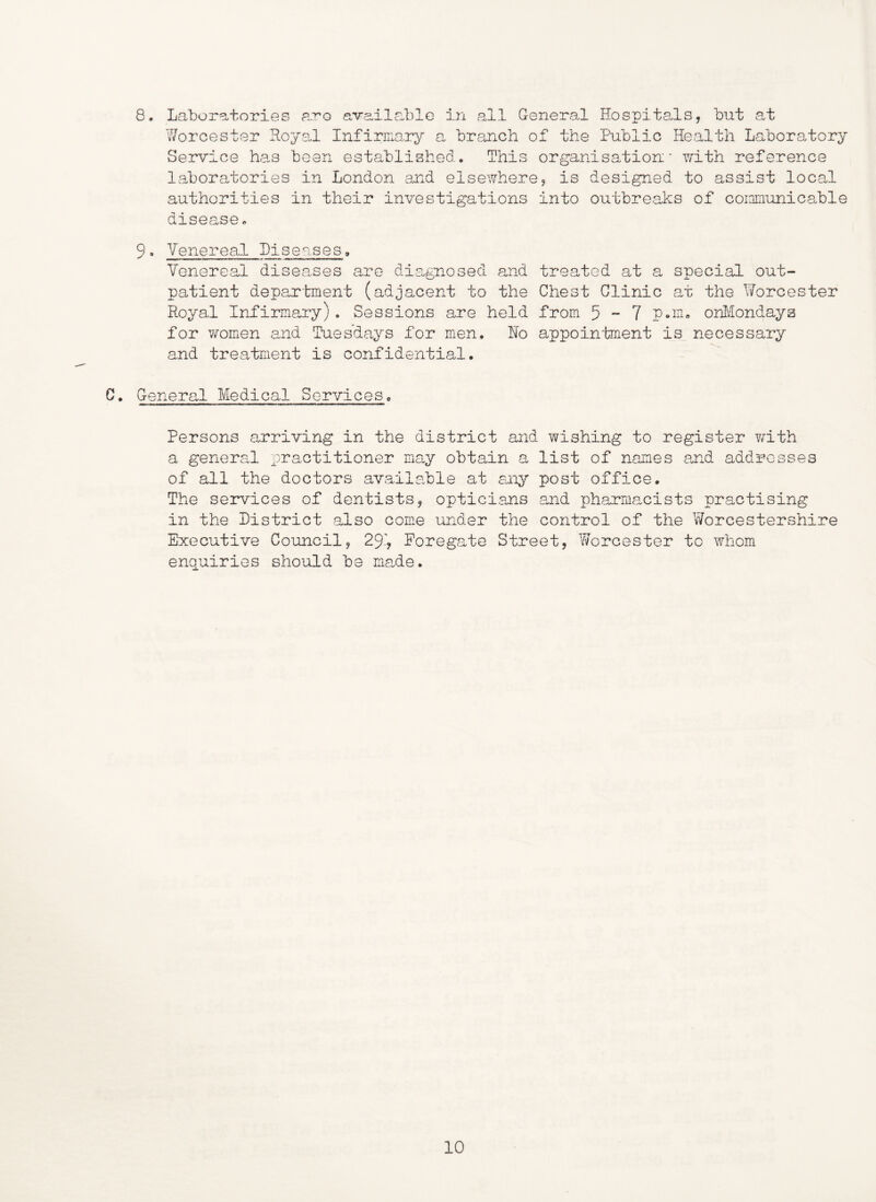 8. Laboratories aro available in all General Hospitals, but at Worcester RoysJ Infirimry a branch of the Public Health Laboratory Service has been established. This organisation' with reference laboratories in London and elsewhere, is designed to assist local authorities in their investigations into outbreaks of coiniaunicable disease, 9• Venereal Diseases, Venereal diseases are dia^gnosed and treated at a special out- patient department (adjacent to the Chest Clinic at the Worcester Royal Infirmary) . Sessions are held from 5 ~ 7 P»m„ onl^-londays for women and Tuesdays for men. Ho appoin'bment is necessary and treatment is confidential. C. General Medical Services, Persons arriving in the district and wishing to register with a general practitioner may obtain a list of names a,nd addresses of all the doctors available at aaiy post office. The services of dentists, opticians and pharmacists practising in the Listrict also come under the control of the Worcestershire Executive Council, 2% Eoregate Street, Worcester to whom enquiries should be made.