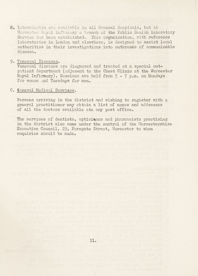 8. Laboratories are avalla,ble in all General Hospitals, but at Worcester Loyal infiunary a branch of the Public Healbh Laboratory Service has been established. This organisation, with reference laboratories in London and elsewhere, is designed to assist local authorities in their investigations into outbreaks of communicable disease. 9. Venereal Diseases. Venereal diseases are diagnosed and treated at a special out- patient department (adjacent to the Chest Clinic at the Worcester Royal Infirmary). Sessions are held from 5 - 7 p.m. on Mondays for women and Tuesdays for men. C. Ceneral Medical Services. Persons arriving in the district and wishing to register with a general practitioner may obtain a list of names and addresses of all the doctors available atn any post office. The services of dentists, optici&ans and pharmacists practising in the district also come under the control of the Worcestershire Executive Council, 29, Poregate Street, Worcester to whom enquiries should be made.