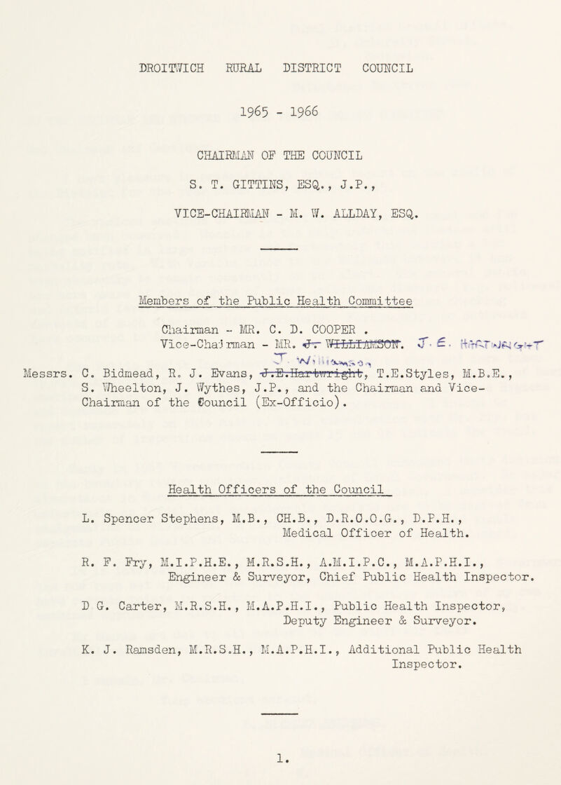 DROimCH RURAL DISTRICT COUNCIL 1965 - 1966 CHAIRMiil^ OP THE COUNCIL S. T. GITTINS, ESQ,., J.P., VICE-CHAIRHAN - M. W. ALLDAY, ESQ. Members of the Public Health Committee Messrs. Chairman - m. C, D. COOPER . 7ice-Cha-j rman - MR. »»r \lgLLIM30ir. S ' * 0 Co Bidmead, Ro J. Evans, UTSviiartTOi'gh-t, T.E.Styles, M.B.E. S. Ilheelton, J. V/ythes, J.P., and the Chairman and Vice- Chairman of the Council (Ex-Officio). J Health Officers of the Coimcil L. Spencer Stephens, M.B., CH.B., D.R.O.O.G., D.P.H., Medical Officer of Health. R. P. Pry, M.I.P.H.E., M.R.S.H., A.M.I.P.C., M.A.P.H.I., Engineer & Surveyor, Chief Public Health Inspector, D G. Carter, M.R.S.H., M.A.P.H.I., Public Health Inspector, Deputy Engineer & Surveyor. K. J. Ramsden, M.R.S.H., M.A.P.H.I., Additional Public Health Inspector. 1.