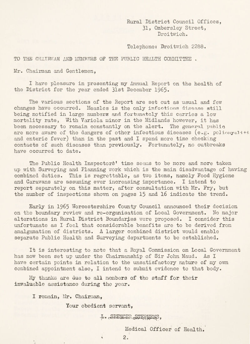 Rural District Council Offices, 31, Ombersley Street, Droitwich. Telephones Droitwich 2288, TO THE CHAimUN /xKD OF THE HTBLIC HEALTH COMUTTEE . Mr. Chairman and Gentlemen, I have pleasure in presenting my Annual Report on the health of the District for the year ended 31st December 1965* The various sections of the Report are set out as usual and fev/ changes have occurred. Measles is the only infoctions disease still being notified in large numbers and fortunatoly this carries a lov/ mortality rate, With Variola minor in the Midlands however, it has been necessary to remain constantly on the alert. The general pnblio are more aware of the dangers of other infectious diseases (e.g. pel-i and enteric fever) than in the past and I spend more time checking contacts of such diseases than previously. Fortunately, no outbreaks have occurred to date. The Public Health Inspector^’ time seems to be more and more taken up with Surveying and Planning v/ork which is the main disadvantage of having combined duties. This is regrettable, as two items, namely Pood Hygiene and Caravans are assuming ever increasing importance. I intend to report separately on this matter, after consultation v/ith Mr. Fry, but the number of inspections shown on pages 15 and 16 indicate the trend. Early in 1965 Worcestershire County Council annoimced their decision on the boundary review and re-organisation of Local Government. No major alterations in Rural District Boundarj.es were proposed. I consider this unfortunate as I feel that considerable benefits are to be derived from amalgamation of districts. A larger conbined district v/ould enable separate Public Health and Surveying departments to be established. It is interesting to note that a Royal Commission on Local Government has now been set up under the Chairmanship of Sir John Maud. As I have certain points in relation to the unsatisfactory nature of my own combined appointment also, I intend to submit evidence to that body. My thanks are due to all members of the staff for their invaluable assistance during the year. I remain, Mr. Chairman, Your obedient servant, .L. oSBEECER , Medical Officer of Health, ' 2.