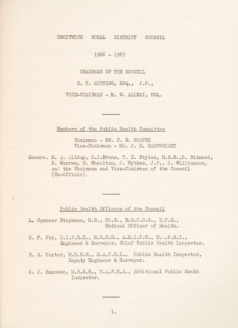 1966 - 1967 CHAIRJ-M OP THE COUNCIL S. T. GITTINS, ESQ., J.P., VICE-CHAIRiaN - M. W. ALLDAY, ESQ. Members of the Riblic Health Corpjnittee Chairman ~ MR. C. D. COOPER Vice-Chairman - FiR. J. E. HARTWRIGHT Messrs. M. A. Allday, R.J.Evans, T. E. Styles, M.B.E.,C. Bidmead, B. Warren, S. 'Wlieelton, J. Wythes, J.P. , J. Williamson, and the Chairman and Vice-Chairman of the Council (Ex-Officio)o Public Health Officers of the Council L. Spencer Stephens, M.B., Ch.B., D.R.C.O.G., D.P.H., Medical Officer of Health. R. F. Fry, M.I.P.H.E., M.R.S.H., A.M.I.P.C., M.A.P.H.I., Engineer & Surveyor, Chief Public Health Inspector. D. G. Carter, M.R.S.H., M.A.P.H.I., Public Health Inspector, Deputy Engineer & Surveyor. K. J. Ramsden, M.R.S.H., M.A.P.H.I., Additional Public Heath Inspector. 1.