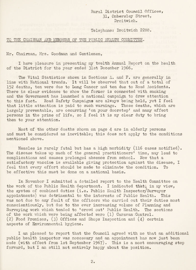 Rural District Council Offices, 31, Ombersley Street, Droitwich. Telephones Droitwich 2288. TO TI-IE iiM) FIBERS OF THE PUBLIC HEALTH COIMITTEE. Mr. Chairman, l.!rs. Goodman and Gentlemen, I have pleasure in presenting my tvv^elth Annual Report on the health of the District for the year ended 31st December I966. The Vital Statistics shown in Sections A. and P. are generally in line with Rational trends. It will be observed that out of a total of 152 deaths, ten v/ere due to Lung Cancer and ten due to Road Accidents. There is clear evidence to show the former is connected with smoking and the Government has launched a national campaign to dra?>r attention to this fact. Road Safety Campaigns are always being held, yet I feel that little attention is paid to such warnings. These deaths, T^rhich are largely preventable, are occurring ’on your doorstep’ and many affect persons in the prime of life, so I feel it is my clear duty to bring them to your attention. Most of the other deaths showm. on page 4 in elderly persons and must be considered as inevitable; this does not apply to the conditions mentioned above. Measles is rarely fatal but has a high morbidity (II6 cases notified). The disease takes up much of the general practitioners’ time, may lead to complications and causes prolonged absence from school. Nov/ that a satisfactory vaccine is available giving protection against the disease, I feel that every effort should be made to eliminate the condition. To be effective this must be done on a national basis. In November I submitted a detailed report to the Health Committee on the work of the Public Health department. I indicated that^ in my view, the system of combined duties (i.e. Public Health Inspector/Surveyor appointnents) v/as detrimental to the interests of Public Health. This v/as not due to any fault of the officers v/ho carried out their duties most conscientiously, but due to the ever increasing volume of Planning and Surveying work v/hich tended to ’crowd out’ Public Health. The sections of the work which were being affected were (l) Caravan •.Control. (2) Food Premises, (3) Offices and Shops Inspection and (4) certain aspects of Environmental hygiene. I am pleased to report that the Council agreed with me that an additional public health inspector was necessary and an appointment has now just been made (with effect from 1st September 196?)• This is a most encouraging step forward, but I am still not entirely happy about the position.