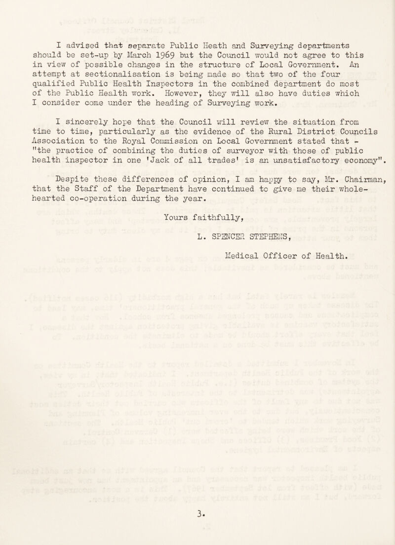 I advised that separate Public Heath and Surveying departments should be set-up by March I969 but the Council v/ould not agree to this in view of possible changes in the structure of Local Government, An attempt at sectionalisation is being made so that two of the four qualified Public Health Inspectors in the combined department do most of the Public Health work. However, they 7/111 also have duties which I consider come under the heading of Suirveying work. I sincerely hope that the Council will review the situation from time to time, particularly as the evidence of the Rural District Councils Association to the Royal Commission on Local Government stated that - the practice of combining the duties of surveyor with those of public health inspector in one ^Jack of all trades* is an unsatisfactoiy economy. Despite these differences of opinion, I am happy to say. Mu*, Chairman, that the Staff of the Department have continued to give me their whole- hearted co-operation during the year. Yours faithfully, L. SPSHCER STEPHEITS, Medical Officer of Health.