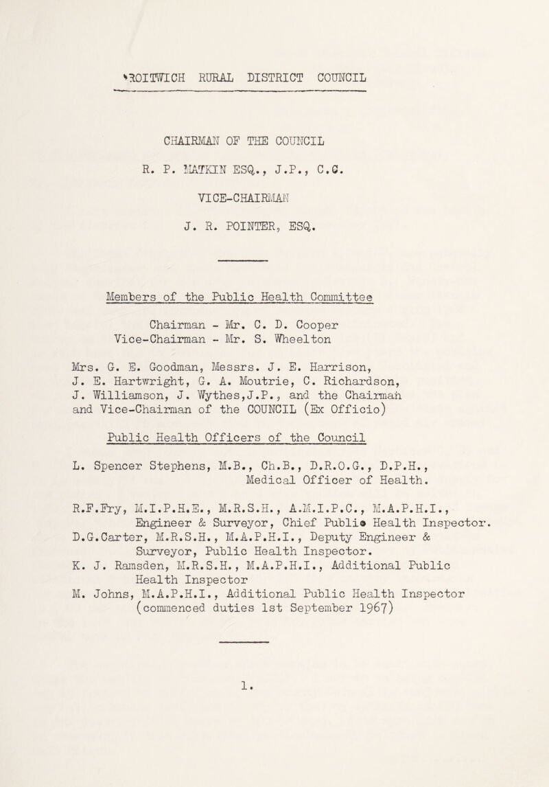 ^ROIOTICH RURAL DISTRICT COUNCIL CHAIRMAN OF THE COUNCIL R. P. MATKEN ESQ., J.P., C.Q. VICE-CHAIRMAiN J. R. POINTER, ESQ. Members of the Public Health Committee Chairman -Mr, C. D. Cooper Vice-Chairman - Mr. S. Wheelton Mrs. G. E. Goodman, Messrs. J. E. Harrison, J. E. Hartv/right, G. A. Moutrie, C. Richardson, J. Williamson, J. Y/ythes,J.P., and the Chairman and Vice-Chairman of the COUNCIL (Ex Officio) Public Health Officers of the Council L. Spencer Stephens, M.B., Ch.B., D.R.O.G., D.P.H., Medical Officer of Health. R.F.Pry, M.I.P.H.S., M.R.S.H., A.M.I.P.C., M.A.P.H.I., Engineer Sc Surveyor, Chief Publi® Health Inspector. D.G.Carter, M.R.S.H., M.A.P.H.I., Deputy Engineer & Surveyor, Public Health Inspector. K. J. Ransden, M.R.S.H., M.A.P.H.I., Additional Public Health Inspector M. Johns, M.A.P.H.I., Additional Public Health Inspector (commenced duties 1st September I967) 1.