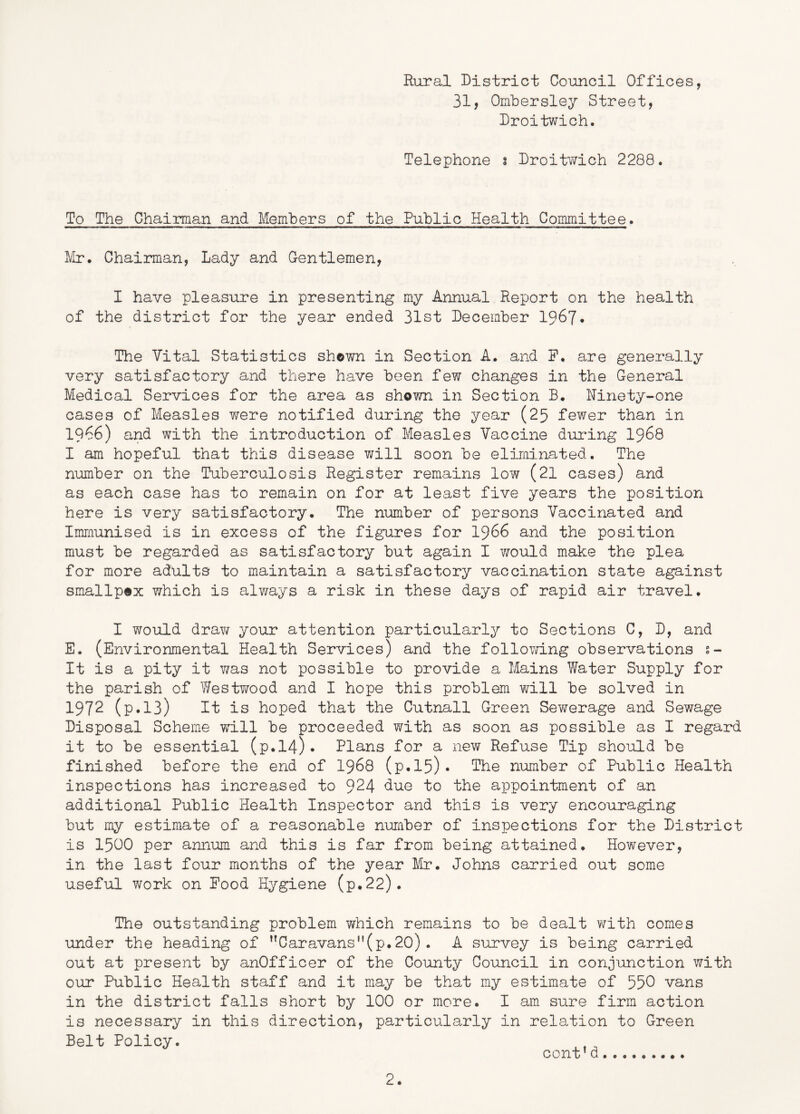 Rural District Council Offices, 31, Ombersley Street, Droitwich. Telephone s Droitwich 2288. To The Chairman and Members of the Public Health Committee. IVIr. Chairman, Lady and Gentlemen, I have pleasure in presenting my Annual Report on the health of the district for the year ended 31st December 1967. The Vital Statistics shown in Section A. and P. are generally very satisfactory and there have been few changes in the General Medical Services for the area as shown in Section B. Ninety-one cases of Measles were notified during the year (25 fewer than in 19^6) and with the introduction of Measles Vaccine during I968 I am hopeful that this disease will soon be eliminated. The number on the Tuberculosis Register remains low (21 cases) and as each case has to remain on for at least five years the position here is very satisfactory. The number of persons Vaccinated and Immunised is in excess of the figures for I966 and the position must be regarded as satisfactory but again I Y/ould make the plea for more adults to maintain a satisfactory vaccination state against smallpex which is alv/ays a risk in these days of rapid air travel. I would drav/ your attention particularly to Sections C, D, and E. (Environmental Health Services) and the folloTTing observations s- It is a pity it v/as not possible to provide a Mains Water Supply for the parish of Westwood and I hope this problem will be solved in 1972 (p.13) It is hoped that the Cutnall Green Sewerage and Sewage Disposal Scheme will be proceeded with as soon as possible as I regard it to be essential (p.l4). Plans for a new Refuse Tip should be finished before the end of I968 (p.l5)* The number of Public Health inspections has increased to 924 due to the appointment of an additional Public Health Inspector and this is very encouraging but my estimate of a reasonable number of inspections for the District is 1500 per annum and this is far from being attained. However, in the last four months of the year Mr. Johns carried out some useful work on Pood Hygiene (p.22). The outstanding problem which remains to be dealt v;ith comes under the heading of Caravans(p.20). A survey is being carried out at present by anOfficer of the County Council in conjunction with our Public Health staff and it may be that my estimate of 550 vans in the district falls short by 100 or more. I am sure firm action is necessary in this direction, particularly in relation to Green Belt Policy. cont’d