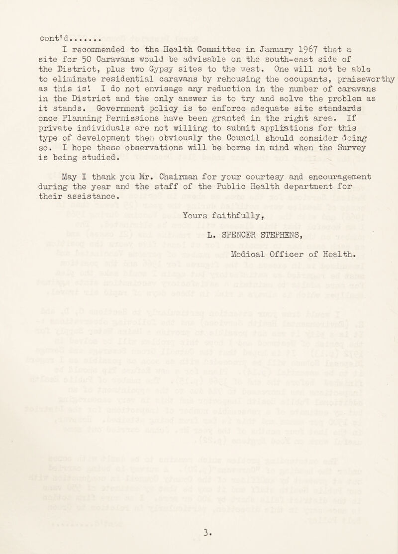 cont* d I reoommended to the Health Committee in January 19^7 that a site for 50 Caravans would he advisable on the south-east side of the Districty plus two Cypsy sites to the v/est. One will not be able to eliminate residential caravans by rehousing the occupants, praiseworthy as this is I I do not envisage any reduction in the number of caravans in the District and the only answer is to try and solve the problem as it stands* Government policy is to enforce adequate site standards once Planning Permissions have been granted in the right area. If private individuals are not willing to submit appliations for this type of development then obviously the Council should consider doing so. I hope these observations will be borne in irdnd v/hen the SuiTvey is being studied. May I thank you Mr. Chairman for your courtesy and encouragement during the year and the staff of the Public Health department for their assistance. Yours faithfully, L. SPENCER STEPHENS, Medical Officer of Health.