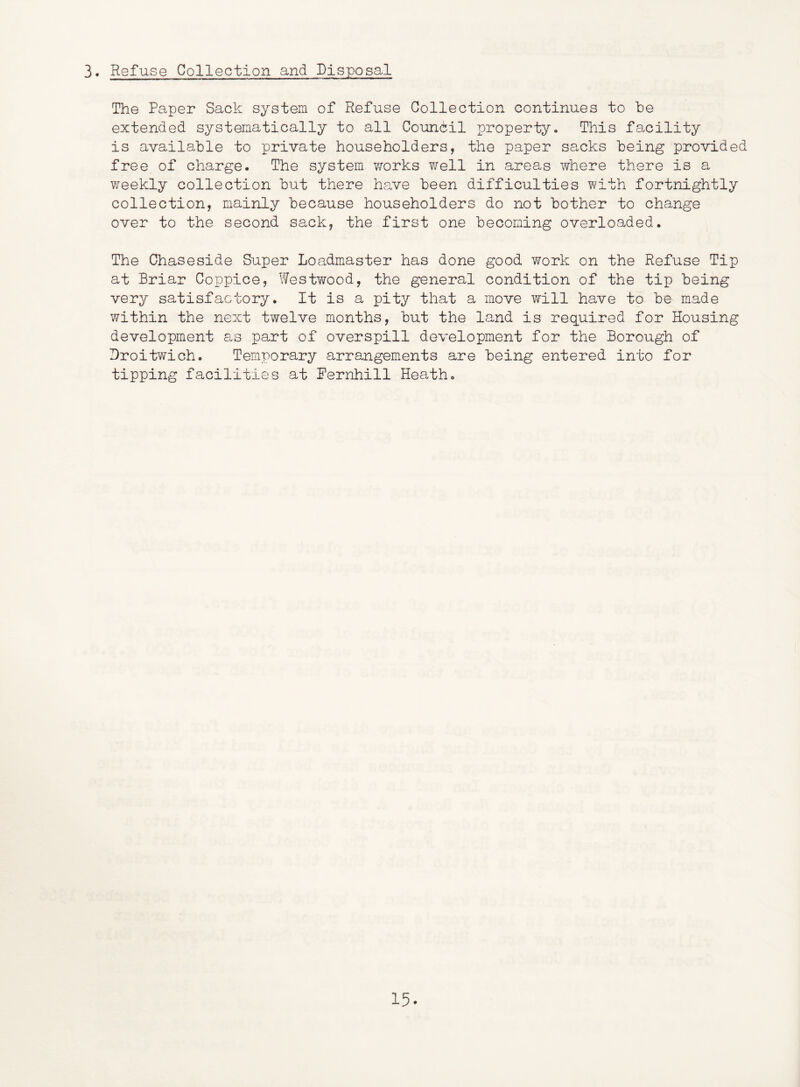 3* Refuse Collection and Disposal The Paper Sack system of Refuse Collection continues to he extended systematically to all Coundil property- This facility is available to private householders, the paper sacks being provided free of charge. The system works well in areas where there is a weekly collection but there have been difficulties with fortnightly collection, mainly because householders do not bother to change over to the second sack, the first one becoming overloaded. The Chaseside Super Loadmaster has done good v^rork on the Refuse Tip at Briar Coppice, Westwood, the general condition of the tip being very satisfactory. It is a pity that a move will have to be made within the next twelve months, but the land is required for Housing development as part of overspill development for the Borough of Broitwich. Temporary arrangements are being entered into for tipping facilities at Pernhill Heath.