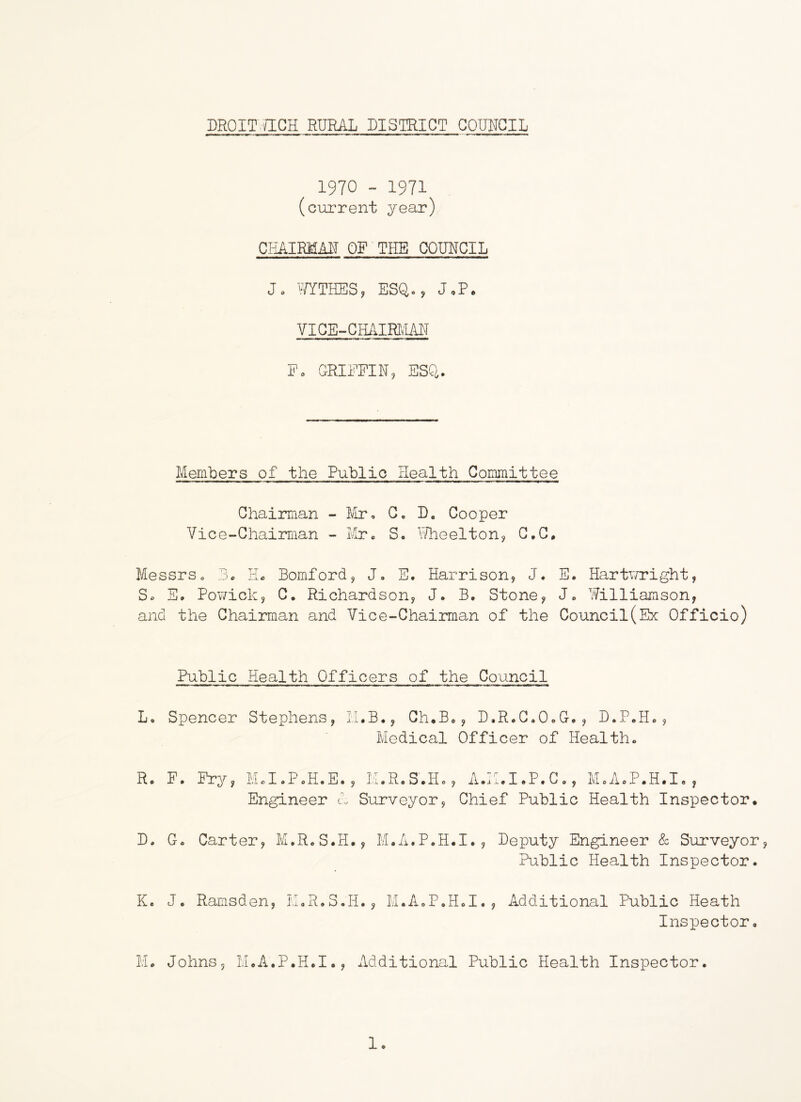 1970 - 1971 (current year) CHAIRMAN OF THE COUNCIL Jo YfYTHES, ESQo, JoP. VICE-CHAIRIvM Fo CRIFFIN, ESQ. Members of the Public Health Committee Chaiimian - Mr, G. D, Cooper Vice-Chairman - Mr. S, Ulieeltonj G.C, Messrs o 3. HL Bomford, J, E. Harrison, J. E. Hartv/right, So E. Pov/ick, C. Richardson, J. B. Stone, J, Williamson, and the Chairman and Vice-Chairman of the Council(Ex Officio) Public Health Officers of the Council L. Spencer Stephens, li.B., Gh.B,, D.R.G.OoC., D.P.H., Medical Officer of Health. Rc F. Fry, Md.PoH.E., M.R.S.Ho, A.^'^.I.P.C,, MoA.P.H.I, , Engineer A Surveyor, Chief Public Health Inspector. D. Go Carter, M.R.S.H., M.A.P.H.I., Deputy Engineer & Surveyor Public Health Inspector. Ke J. Ramsden, M.R.S.H., M.A.P.H.I., Additional Public Heath Inspector. Mo Johns, M.A.P.H.I., Additional Public Health Inspector. 1.