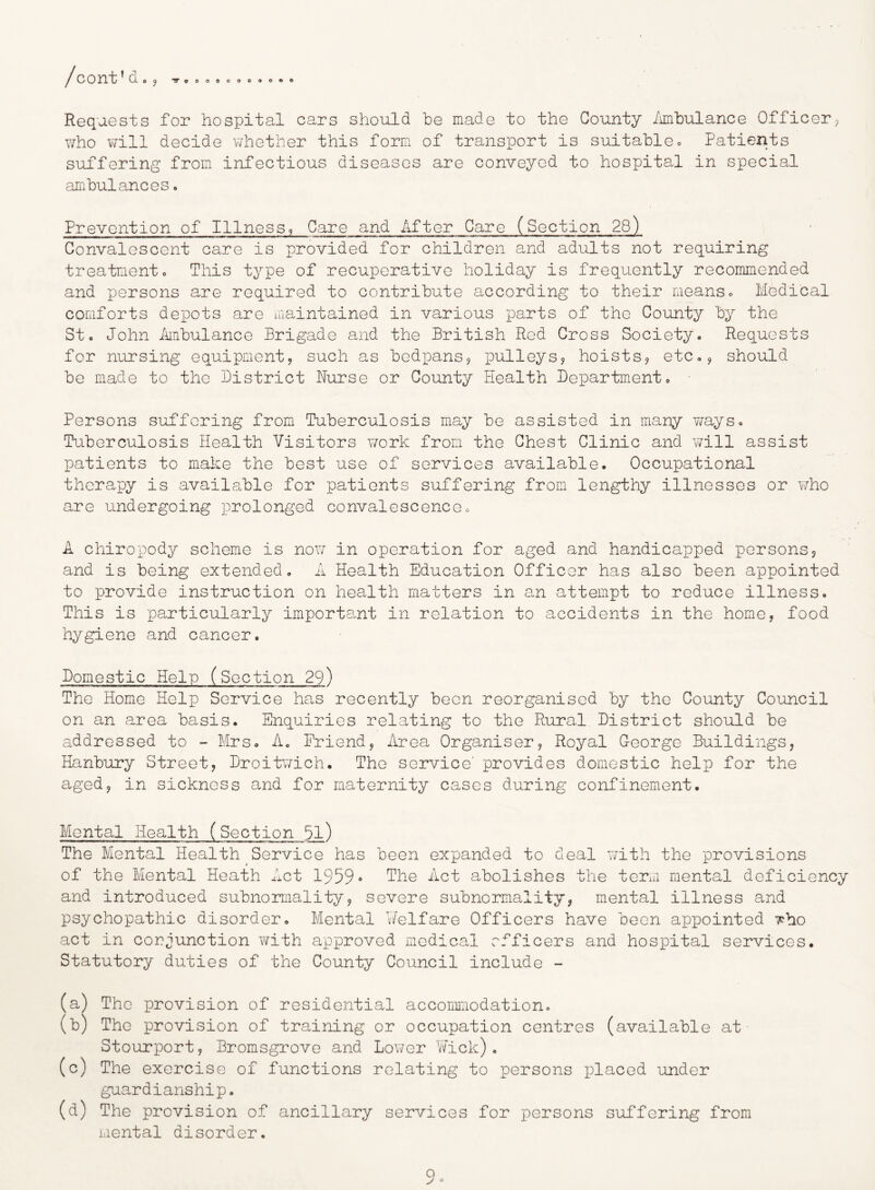 Requests for hospital cars should he made to the County /imhulance Officer^ who will decide whether this form of transport is suitable« Patients suffering from infectious diseases are conveyed to hospital in special ambulances. Prevention of Illness9 Care and After Care (Section 28) Convalescent care is provided for children and adults not requiring treatmento This type of recuperative holiday is frequently recommended and persons are required to contribute according to their meanso Medical comforts depots are maintained in various parts of the County by the St« John ihnbulance Brigade and the British Red Cross Society. Requests for nursing equipmentj such as bedpans^ pulleys^ hoists? etc.? should be made to the District Nurse or County Health Department. Persons suffering from Tuberculosis may be assisted in many ways. Tuberculosis Health Visitors work from the Chest Clinic and will assist patients to make the best use of services available. Occupational therapy is available for patients suffering from lengthy illnesses or v/ho are undergoing prolonged convalescence. A chiropody scheme is no\7 in operation for aged and handicapped persons? and is being extended. A Health Education Officer has also been appointed to provide instruction on health matters in a,n attempt to reduce illness. This is particularly importa,nt in relation to accidents in the home, food hygiene and cancer. Domestic Help (Section 29) The Home Help Service has recently been reorganised by the County Council on an area basis. Enquiries relating to the Rural District should be addressed to - Mrs. A. Friend? Area Organiser? Royal G-eorge Buildings? Hanbury Street, Droit»7ich. The service' provides domestic help for the aged? in sickness and for maternity cases during confinement. Mental Health (Section 5l) The Mental Health Service has been expanded to deal with the provisions of the Mental Heath Act 1959* The Act abolishes the term mental deficiency and introduced subnormality? severe subnormality? mental illness and psychopathic disorder. Mental Welfare Officers have been appointed Tho act in corjunction with approved medical officers and hospital services. Statutory duties of the County Council include - (a) The provision of residential accommodation. (b) The provision of training or occupation centres (available at Stourport ? Bromsgrove and Lov/er Yfick) . (c) The exercise of functions relating to persons placed under guardianship. (d) The provision of ancillary services for persons suffering from mental disorder. 9^