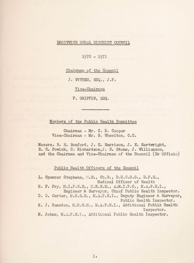 DROITVYICH RURAL DISTRICT COUNCIL 1970 - 1971 Chairman of the Council J. WTHES, ESQ., J.P. Vice-Chairman F. GRIFFIN, ESQ. Members of the Public Health Committee Chainnan - Mr. C. D. Cooper Vice-Chairman - Mr. S. Wheelton, C.C. Messrs. B. H. Bomford, J. E. Harrison, J. E. Hartiwright, S. E. Powick, C. Richardson,!. B. Stone, J. Williamson, and the Chairman and Vice-Chairman of the Council (Ex Officio) Public Health Officers of the Council L. Spencer Stephens, K.B., Ch.B., D.R.C.O.G., D.P.H., Medical Officer of Health R. F. Fry, M.I.P.H.E., M.R.S.H., A.M.I.P.C., M.A.P.H.I., Engineer & Surveyor, Chief Public Health Inspector. D. G. Carter, M.R.S.H., M.A.P.H.I., Deputy Engineer & Surveyor, Public Health Inspector. K. J. Ramsden, M.R.S.H., M.A.P.H.I., Additional Public Health Inspector. M. Johns, M.A.P.H.I., Additional Public Health Inspector. 1*