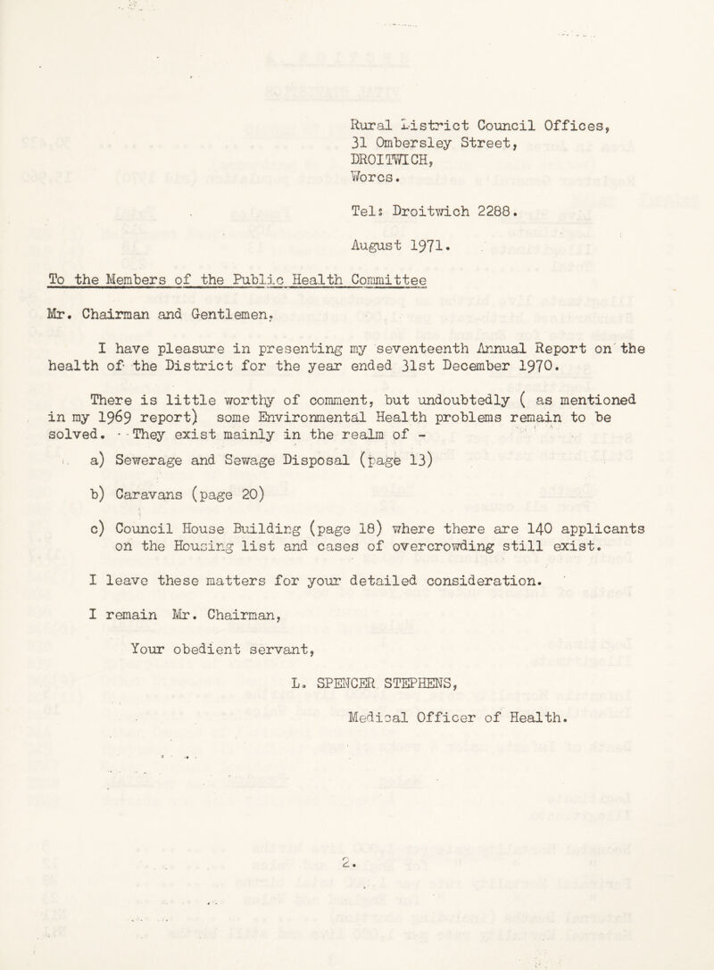Rural Id strict Council Offices, 31 Ombersley Street, DROITOCH, Y/orcs, Tels Droitwich 2288. August 1971• To the Members of the Public Health Conimittee Mr. Chairman and Centlemen. I have pleasure in presenting my seventeenth Annual Report on'the health of the District for the year ended 31st December 1970. There is little worthy of comment, but undoubtedly ( as mentioned in my I969 report) some Environmental Health problems remain to be solved. '-They exist mainly in the realm of - i- a) Sewerage and Sewage Disposal (page 13) b) Caravans (page 20) c) Council House Building (page 18) where there are I40 applicants on the Housing list and cases of overcrowding still exist. I leave these matters for your detailed consideration. I remain te. Chairman, Your obedient servant, L, SPENCER STEPHENS, Medical Officer of Health.