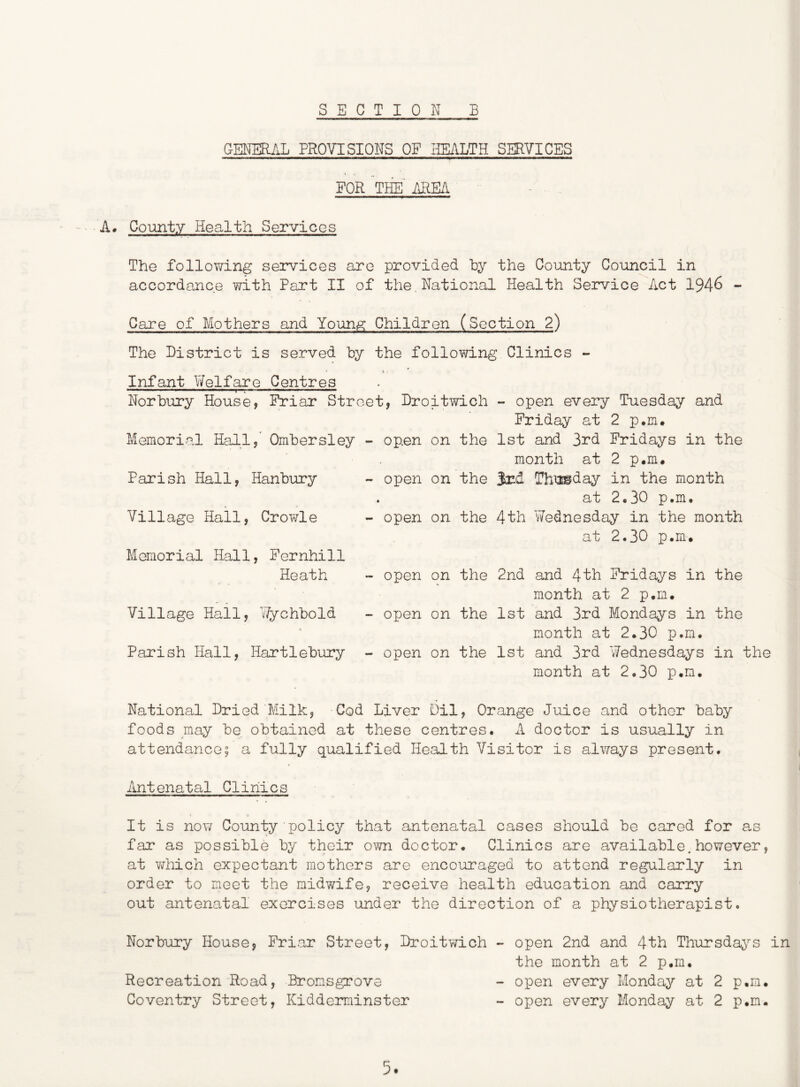 CENEEL^L PROVISIONS OF HEALTH SERVICES FOR THE' AREA A* County Health Services The following services are provided by the County Council in accordance with Part II of the,National Health Service Act 1946 - Care of Mothers and Youn,g: Children (Section 2) The District is served by the following Clinics - Infant Welfare Centres ■ I I !■■■■ 1^11 II Norbury House, Friar Street, Droitwich Memorial Hall, Ombersley - open on the Parish Hall, Hanbury - open on the « Village Hall, Crowle - open on the Memorial Hall, Fernhill Heath Village Hail, Wychbold Parish Hall, Hartlebury open on the open on the open on the - open every Tuesday and Friday at 2 p.m# 1st and 3rd Fridays in the month at 2 p.m. Srd Thyaiday in the month at 2,30 p.m, 4th Wednesday in the month at 2.30 p.m. 2nd and 4th Fridays in the month at 2 p.m. 1st and 3rd Mondays in the month at 2.30 p.m. 1st and 3rd Wednesdays in the month at 2.30 p.m. National Dried Milk, Cod Liver Oil, Orange Juice and other baby foods may be obtained at these centres. A doctor is usually in attendance; a fully qualified Health Visitor is always present. Antenatal Clinics It is now County policy that antenatal cases should be cared for as far as possible by their own doctor. Clinics are available.however, at which expectant mothers are encouraged to attend regularly in order to meet the midwife, receive health education and carry out antenatal exorcises under the direction of a physiotherapist. Norbury House, Friar Street, Droitwich - open 2nd and 4th Thursdays in the month at 2 p.m. Recreation Road, Bromsgrove - open every Monday at 2 p.m. Coventry Street, Kidderminster - open every Monday at 2 p.m.