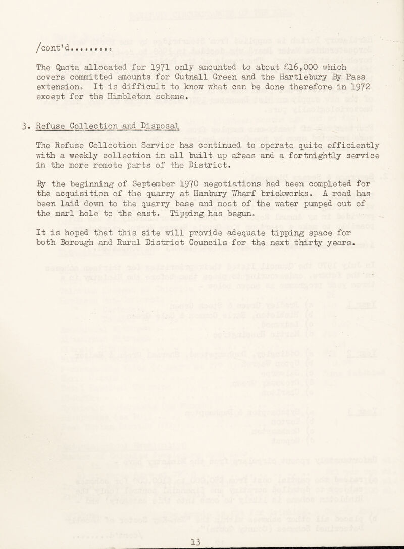 The Quota allocated for 1971 only amounted to about £16,000 which covers committed amounts for Cutnall G-reen and the Hartlebury By Pass extensioHo It is difficult to know what can be done therefore in 1972 except for the Himbleton scheme. 3. Refuse Collection and Disposal The Refuse Collection Service has continued to operate quite efficiently ?d.th a weekly collection in all built up areas and a fortnightly service in the more remote parts of the District. By the beginning of September 1970 negotiations had been completed for the acquisition of the quarry at Hanbury Wharf brickworks. A road has been laid down to the quarry base and most of the water pumped out of the marl hole to the east. Tipping has beguno It is hoped that this site will provide adequate tipping space for both Borough and Rural District Councils for the next thirty years.