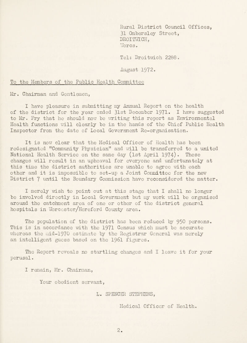 Rural District Council Offices, 31 Ombersley Street, DROIT\7IGH, T/orcs a Tels Droitwich 2288o August 1972. To the Members of the Public Health Committee ilr • Chairman and Gentlemen, I have pleasure in submitting my Annual Report on the health of the district for the year ended 31st December 1971* P have suggested to Mr. Fry that he should non be writing this report as Environmental Health functions v/ill clearly be in the hands of the Chief Public Health Inspector from the date of Local Government Re-organisation, It is noi7 clear that the Medical Officer of Health has been redesignated ’’Community Physician” and v/ill be transferred to a united National Health Service on the same day (ist April 1974)• These changes v/ill result in an upheaval for everyone and unfortunately at this time the district authorities are unable to agree with each other and it is impossible to set-up a Joint Connittco for the new District 7 until the Boundary Commission have reconsidered the matter. I merely wish to point out at this stage that I shall no longer be involved directly in Local Government but my work v/ill be organised around the catchment area of one or other of the district general hospitals in Worcoster/Hereford County area. The population of the district has been reduced by 950 persons. This is in accordance with the 1971 Census which must be accurate v/hereas the mid-1970 estimate by the Registrar General msls merely an intelligent guess based on the I96I figLures. The Report reveals no startling changes and I leave it for your perusal. I remain, Mr. Chairman, Your obedient servant, L. SPENCER STEPHENS, Medical Officer of Health,